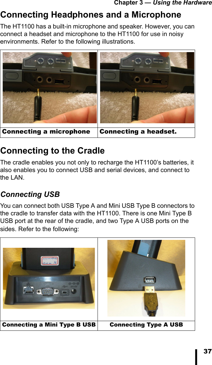 Chapter 3 — Using the Hardware37Connecting Headphones and a MicrophoneThe HT1100 has a built-in microphone and speaker. However, you can connect a headset and microphone to the HT1100 for use in noisy environments. Refer to the following illustrations.Connecting to the CradleThe cradle enables you not only to recharge the HT1100’s batteries, it also enables you to connect USB and serial devices, and connect to the LAN.Connecting USBYou can connect both USB Type A and Mini USB Type B connectors to the cradle to transfer data with the HT1100. There is one Mini Type B USB port at the rear of the cradle, and two Type A USB ports on the sides. Refer to the following:Connecting a microphone Connecting a headset.Connecting a Mini Type B USB Connecting Type A USB