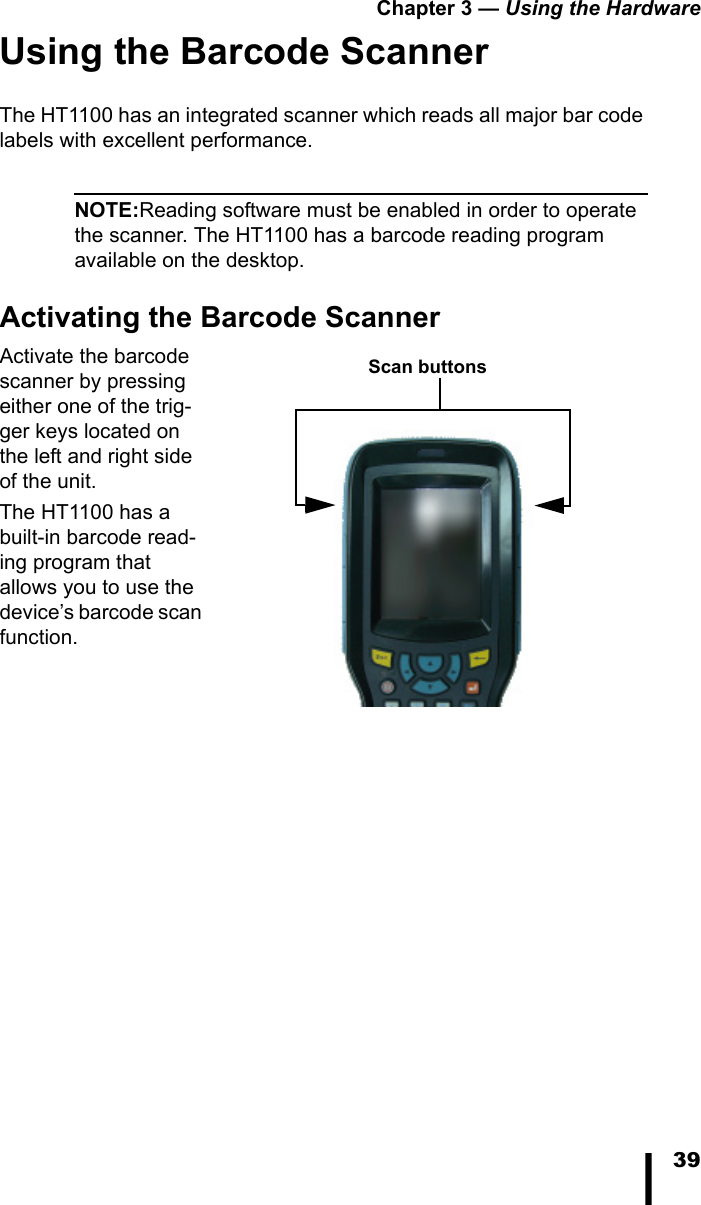 Chapter 3 &mdash; Using the Hardware39Using the Barcode ScannerThe HT1100 has an integrated scanner which reads all major bar code labels with excellent performance.NOTE:Reading software must be enabled in order to operate the scanner. The HT1100 has a barcode reading program available on the desktop.Activating the Barcode ScannerActivate the barcode scanner by pressing either one of the trig-ger keys located on the left and right side of the unit. The HT1100 has a built-in barcode read-ing program that allows you to use the device&rsquo;s barcode scan function.Scan buttons