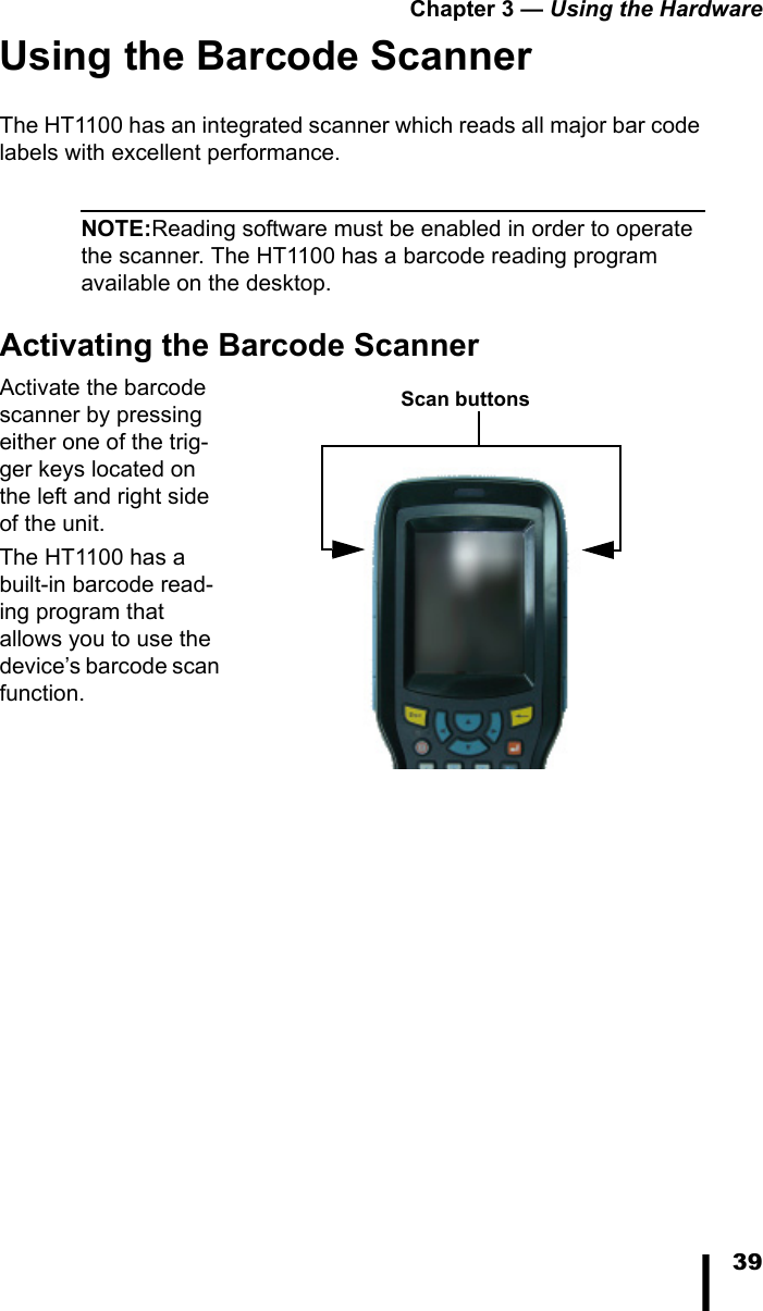 Chapter 3 — Using the Hardware39Using the Barcode ScannerThe HT1100 has an integrated scanner which reads all major bar code labels with excellent performance.NOTE:Reading software must be enabled in order to operate the scanner. The HT1100 has a barcode reading program available on the desktop.Activating the Barcode ScannerActivate the barcode scanner by pressing either one of the trig-ger keys located on the left and right side of the unit. The HT1100 has a built-in barcode read-ing program that allows you to use the device’s barcode scan function.Scan buttons