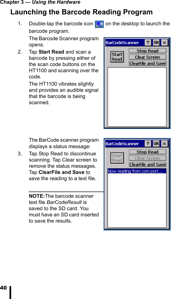 Chapter 3 &mdash; Using the Hardware40Launching the Barcode Reading Program1. Double-tap the barcode icon   on the desktop to launch the barcode program.The Barcode Scanner program opens.2. Tap Start Read and scan a barcode by pressing either of the scan code buttons on the HT1100 and scanning over the code.The HT1100 vibrates slightly and provides an audible signal that the barcode is being scanned. The BarCode scanner program displays a status message:3. Tap Stop Read to discontinue scanning. Tap Clear screen to remove the status messages. Tap ClearFile and Save to save the reading to a text file.NOTE:The barcode scanner text file BarCodeResult is saved to the SD card. You must have an SD card inserted to save the results. 