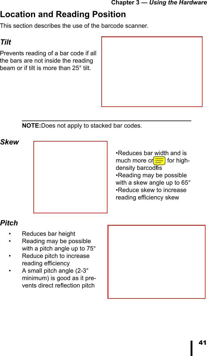 Chapter 3 &mdash; Using the Hardware41Location and Reading PositionThis section describes the use of the barcode scanner.TiltPrevents reading of a bar code if all the bars are not inside the reading beam or if tilt is more than 25&deg; tilt. NOTE:Does not apply to stacked bar codes.Skew&bull;Reduces bar width and is much more critical for high-density barcodes&bull;Reading may be possible with a skew angle up to 65&deg;&bull;Reduce skew to increase reading efficiency skewPitch&bull; Reduces bar height&bull; Reading may be possible with a pitch angle up to 75&deg;&bull; Reduce pitch to increase reading efficiency&bull; A small pitch angle (2-3&deg; minimum) is good as it pre-vents direct reflection pitch