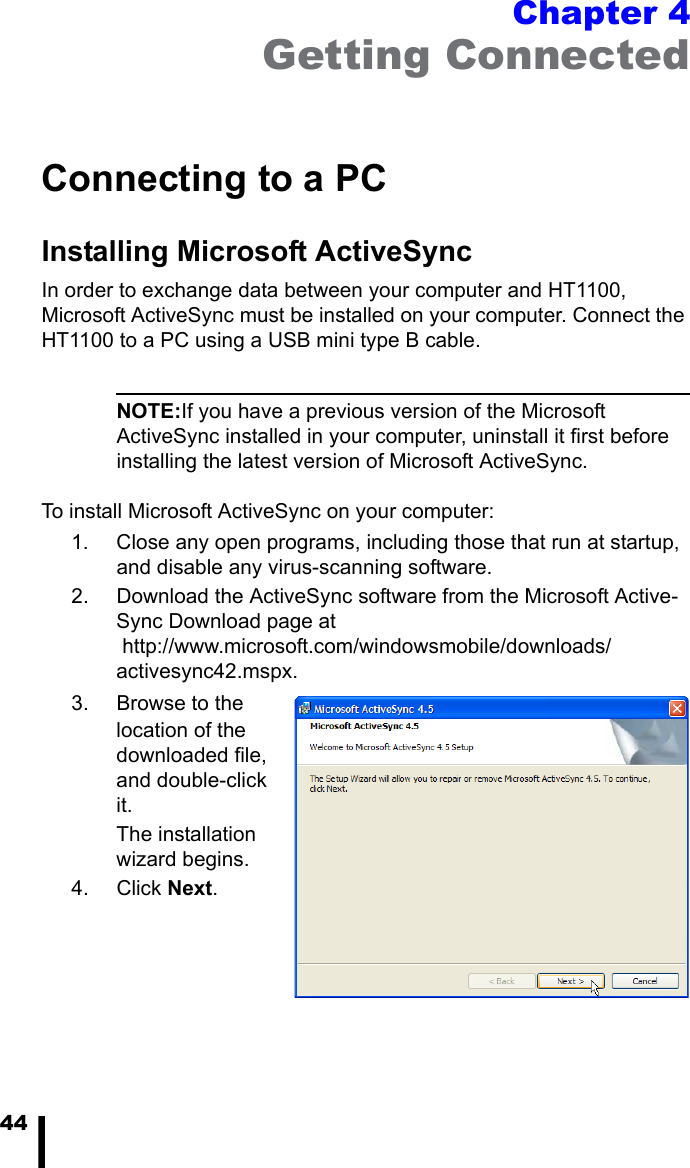 44Chapter 4Getting ConnectedConnecting to a PCInstalling Microsoft ActiveSyncIn order to exchange data between your computer and HT1100, Microsoft ActiveSync must be installed on your computer. Connect the HT1100 to a PC using a USB mini type B cable.NOTE:If you have a previous version of the Microsoft ActiveSync installed in your computer, uninstall it first before installing the latest version of Microsoft ActiveSync.To install Microsoft ActiveSync on your computer:1. Close any open programs, including those that run at startup, and disable any virus-scanning software.2. Download the ActiveSync software from the Microsoft Active-Sync Download page at http://www.microsoft.com/windowsmobile/downloads/activesync42.mspx.3. Browse to the location of the downloaded file, and double-click it. The installation wizard begins.4. Click Next. 
