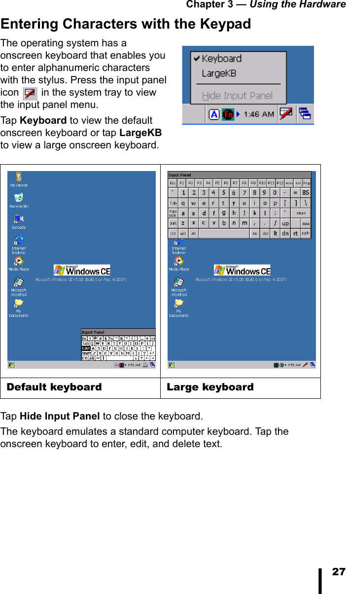Chapter 3 — Using the Hardware27Entering Characters with the KeypadThe operating system has a onscreen keyboard that enables you to enter alphanumeric characters with the stylus. Press the input panel icon   in the system tray to view the input panel menu. Tap Keyboard to view the default onscreen keyboard or tap LargeKB to view a large onscreen keyboard.Tap Hide Input Panel to close the keyboard.The keyboard emulates a standard computer keyboard. Tap the onscreen keyboard to enter, edit, and delete text. Default keyboard Large keyboard