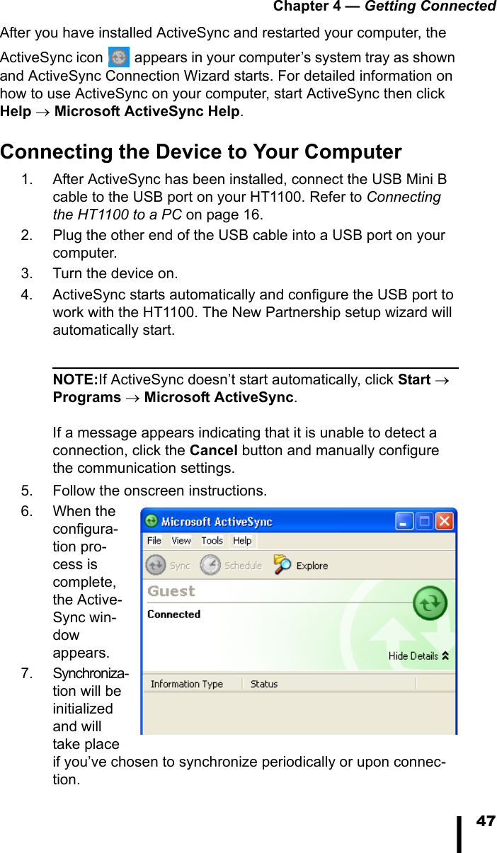 Chapter 4 &mdash; Getting Connected47After you have installed ActiveSync and restarted your computer, the ActiveSync icon   appears in your computer&rsquo;s system tray as shown and ActiveSync Connection Wizard starts. For detailed information on how to use ActiveSync on your computer, start ActiveSync then click Help &rarr; Microsoft ActiveSync Help.Connecting the Device to Your Computer1. After ActiveSync has been installed, connect the USB Mini B cable to the USB port on your HT1100. Refer to Connecting the HT1100 to a PC on page 16.2. Plug the other end of the USB cable into a USB port on your computer.3. Turn the device on.4. ActiveSync starts automatically and configure the USB port to work with the HT1100. The New Partnership setup wizard will automatically start.NOTE:If ActiveSync doesn&rsquo;t start automatically, click Start &rarr; Programs &rarr; Microsoft ActiveSync.If a message appears indicating that it is unable to detect a connection, click the Cancel button and manually configure the communication settings. 5. Follow the onscreen instructions.6. When the configura-tion pro-cess is complete, the Active-Sync win-dow appears.7. Synchroniza-tion will be initialized and will take place if you&rsquo;ve chosen to synchronize periodically or upon connec-tion.