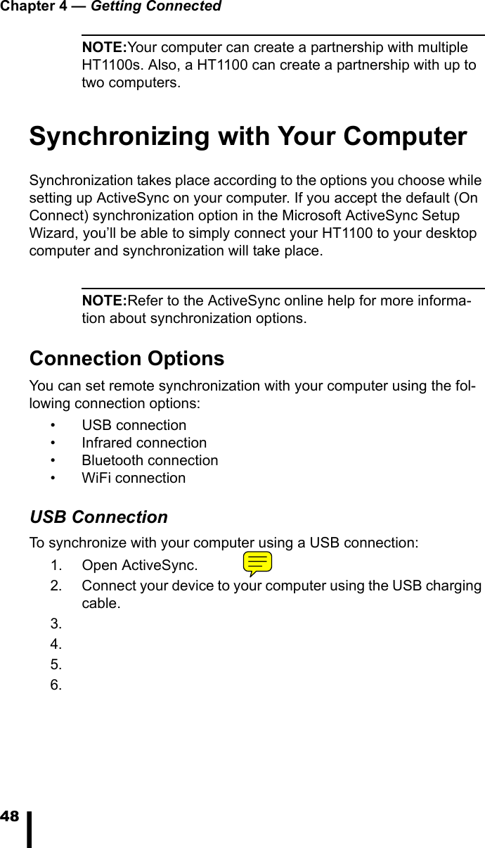 Chapter 4 &mdash; Getting Connected48NOTE:Your computer can create a partnership with multiple HT1100s. Also, a HT1100 can create a partnership with up to two computers.Synchronizing with Your ComputerSynchronization takes place according to the options you choose while setting up ActiveSync on your computer. If you accept the default (On Connect) synchronization option in the Microsoft ActiveSync Setup Wizard, you&rsquo;ll be able to simply connect your HT1100 to your desktop computer and synchronization will take place.NOTE:Refer to the ActiveSync online help for more informa-tion about synchronization options. Connection OptionsYou can set remote synchronization with your computer using the fol-lowing connection options:&bull; USB connection&bull; Infrared connection&bull; Bluetooth connection&bull; WiFi connectionUSB ConnectionTo synchronize with your computer using a USB connection:1. Open ActiveSync.2. Connect your device to your computer using the USB charging cable.3.4.5.6.