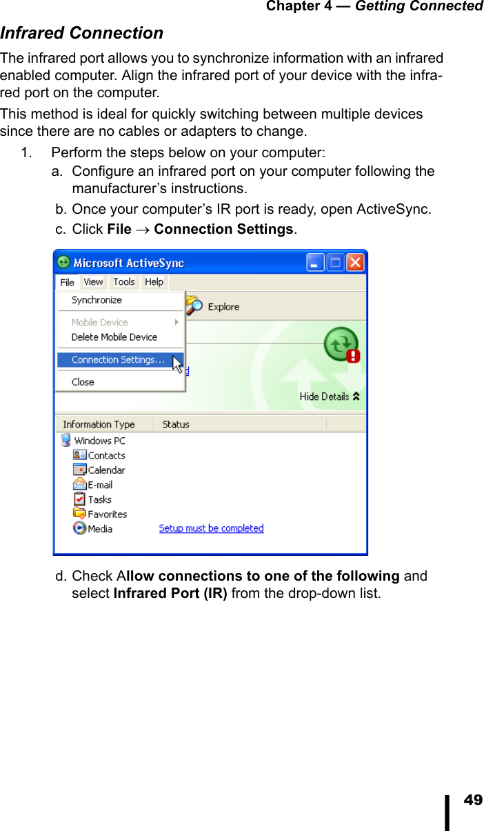 Chapter 4 &mdash; Getting Connected49Infrared ConnectionThe infrared port allows you to synchronize information with an infrared enabled computer. Align the infrared port of your device with the infra-red port on the computer. This method is ideal for quickly switching between multiple devices since there are no cables or adapters to change.1. Perform the steps below on your computer:a. Configure an infrared port on your computer following the manufacturer&rsquo;s instructions. b. Once your computer&rsquo;s IR port is ready, open ActiveSync. c. Click File &rarr; Connection Settings. d. Check Allow connections to one of the following and select Infrared Port (IR) from the drop-down list.