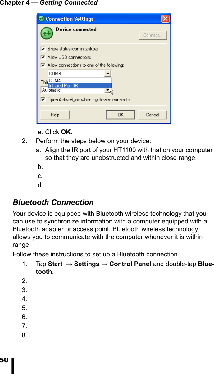 Chapter 4 — Getting Connected50 e. Click OK.2. Perform the steps below on your device:a. Align the IR port of your HT1100 with that on your computer so that they are unobstructed and within close range. b. c. d.Bluetooth ConnectionYour device is equipped with Bluetooth wireless technology that you can use to synchronize information with a computer equipped with a Bluetooth adapter or access point. Bluetooth wireless technology allows you to communicate with the computer whenever it is within range.Follow these instructions to set up a Bluetooth connection.1. Tap Start  → Settings → Control Panel and double-tap Blue-tooth. 2.3.4.5.6.7.8.