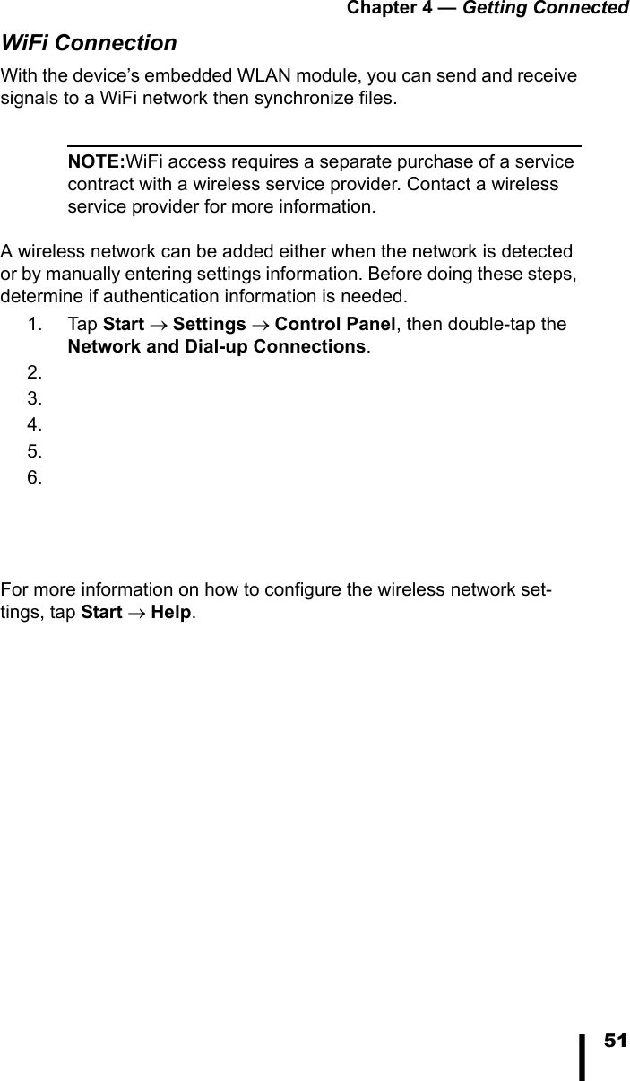 Chapter 4 &mdash; Getting Connected51WiFi ConnectionWith the device&rsquo;s embedded WLAN module, you can send and receive signals to a WiFi network then synchronize files.NOTE:WiFi access requires a separate purchase of a service contract with a wireless service provider. Contact a wireless service provider for more information.A wireless network can be added either when the network is detected or by manually entering settings information. Before doing these steps, determine if authentication information is needed.1. Tap Start &rarr; Settings &rarr; Control Panel, then double-tap the Network and Dial-up Connections.2.3.4.5.6.For more information on how to configure the wireless network set-tings, tap Start &rarr; Help.