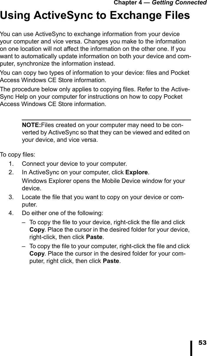 Chapter 4 &mdash; Getting Connected53Using ActiveSync to Exchange FilesYou can use ActiveSync to exchange information from your device your computer and vice versa. Changes you make to the information on one location will not affect the information on the other one. If you want to automatically update information on both your device and com-puter, synchronize the information instead.You can copy two types of information to your device: files and Pocket Access Windows CE Store information.The procedure below only applies to copying files. Refer to the Active-Sync Help on your computer for instructions on how to copy Pocket Access Windows CE Store information.NOTE:Files created on your computer may need to be con-verted by ActiveSync so that they can be viewed and edited on your device, and vice versa.To copy files:1. Connect your device to your computer.2. In ActiveSync on your computer, click Explore.Windows Explorer opens the Mobile Device window for your device.3. Locate the file that you want to copy on your device or com-puter.4. Do either one of the following:&ndash; To copy the file to your device, right-click the file and click Copy. Place the cursor in the desired folder for your device, right-click, then click Paste.&ndash; To copy the file to your computer, right-click the file and click Copy. Place the cursor in the desired folder for your com-puter, right click, then click Paste.