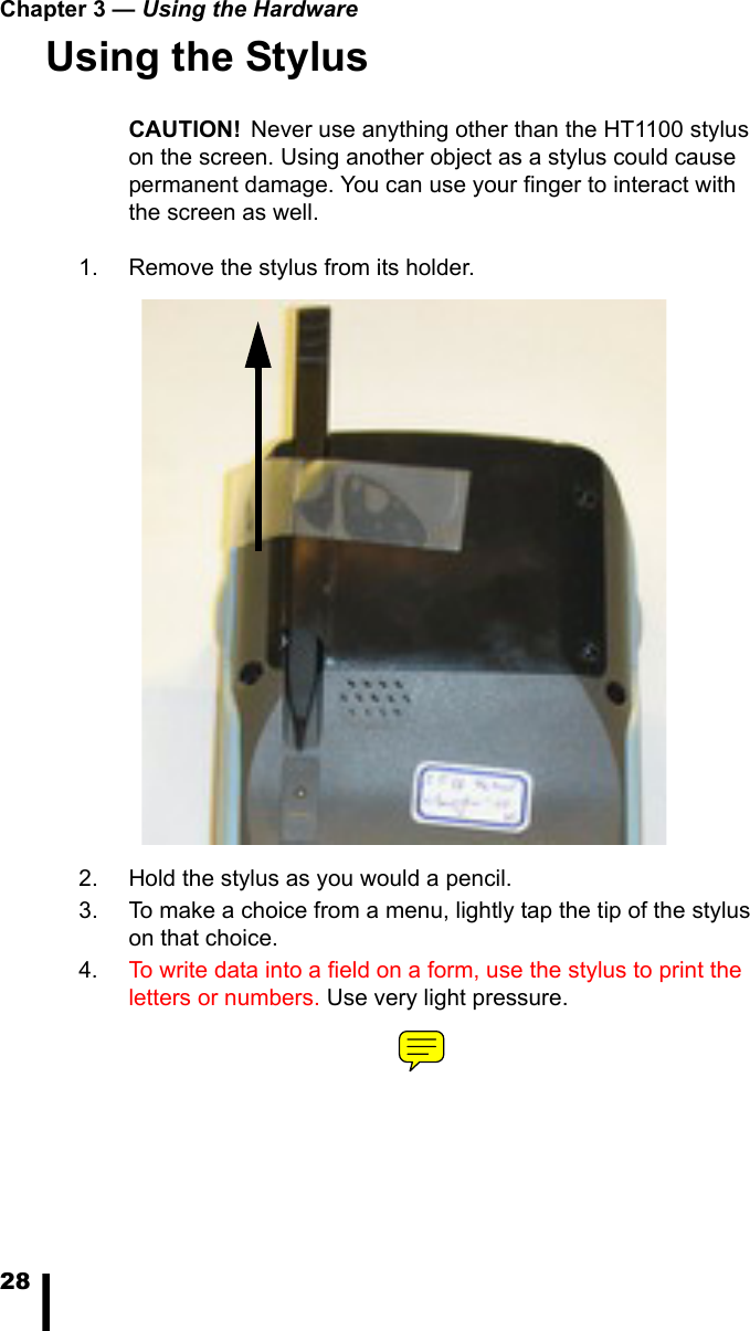 Chapter 3 &mdash; Using the Hardware28Using the StylusCAUTION! Never use anything other than the HT1100 stylus on the screen. Using another object as a stylus could cause permanent damage. You can use your finger to interact with the screen as well. 1. Remove the stylus from its holder.2. Hold the stylus as you would a pencil.3. To make a choice from a menu, lightly tap the tip of the stylus on that choice.4. To write data into a field on a form, use the stylus to print the letters or numbers. Use very light pressure.