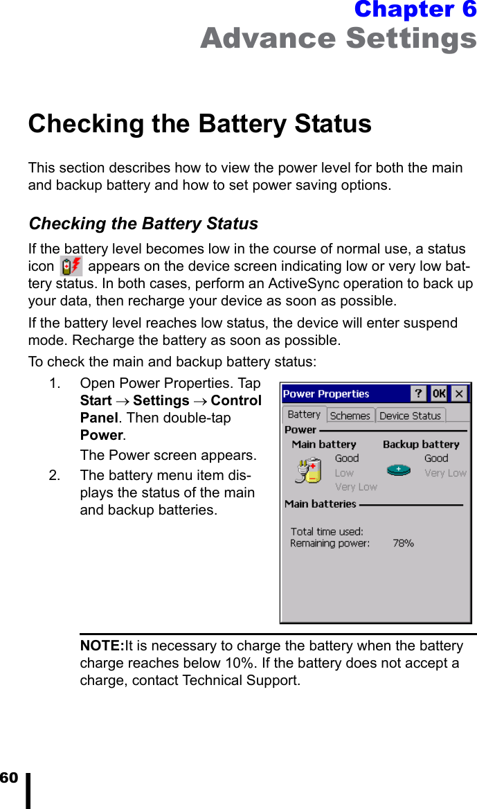60Chapter 6Advance SettingsChecking the Battery StatusThis section describes how to view the power level for both the main and backup battery and how to set power saving options. Checking the Battery StatusIf the battery level becomes low in the course of normal use, a status icon   appears on the device screen indicating low or very low bat-tery status. In both cases, perform an ActiveSync operation to back up your data, then recharge your device as soon as possible.If the battery level reaches low status, the device will enter suspend mode. Recharge the battery as soon as possible.To check the main and backup battery status:1. Open Power Properties. Tap Start &rarr; Settings &rarr; Control Panel. Then double-tap Power.The Power screen appears.2. The battery menu item dis-plays the status of the main and backup batteries. NOTE:It is necessary to charge the battery when the battery charge reaches below 10%. If the battery does not accept a charge, contact Technical Support.