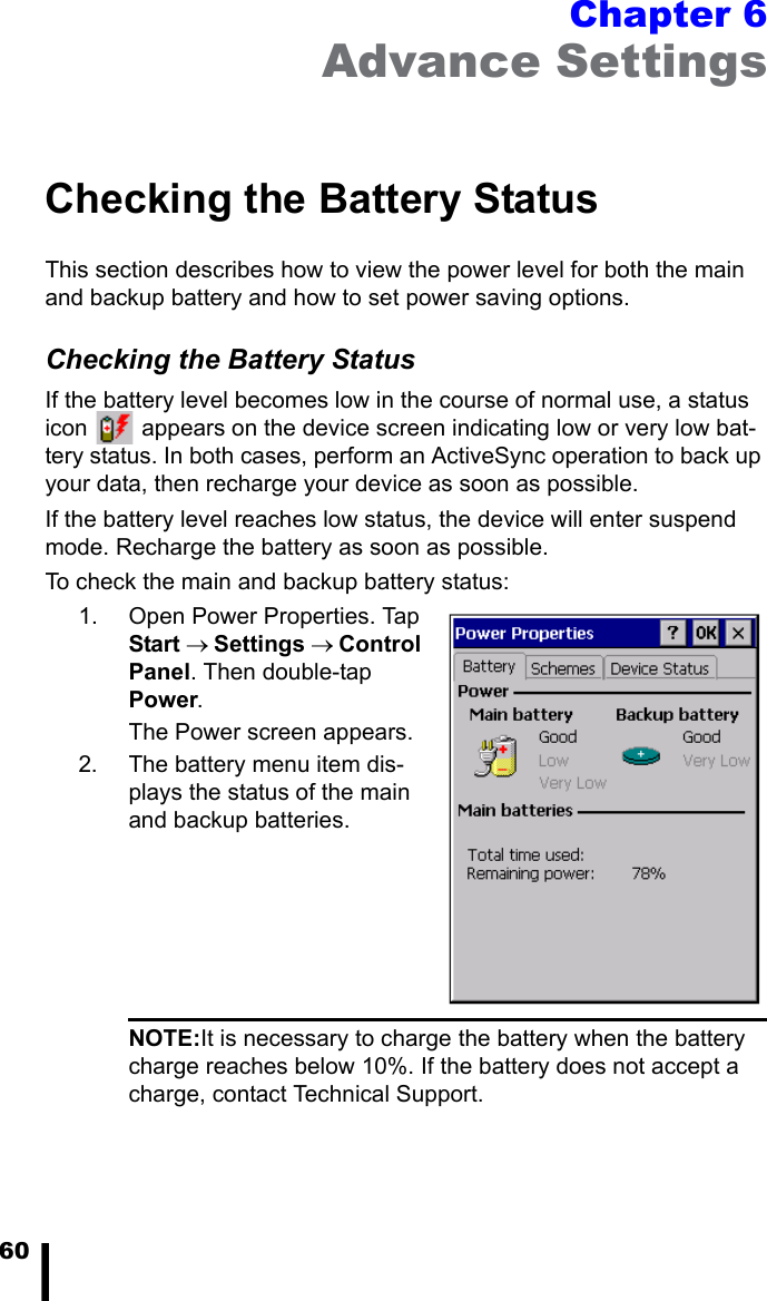 60Chapter 6Advance SettingsChecking the Battery StatusThis section describes how to view the power level for both the main and backup battery and how to set power saving options. Checking the Battery StatusIf the battery level becomes low in the course of normal use, a status icon   appears on the device screen indicating low or very low bat-tery status. In both cases, perform an ActiveSync operation to back up your data, then recharge your device as soon as possible.If the battery level reaches low status, the device will enter suspend mode. Recharge the battery as soon as possible.To check the main and backup battery status:1. Open Power Properties. Tap Start → Settings → Control Panel. Then double-tap Power.The Power screen appears.2. The battery menu item dis-plays the status of the main and backup batteries. NOTE:It is necessary to charge the battery when the battery charge reaches below 10%. If the battery does not accept a charge, contact Technical Support.