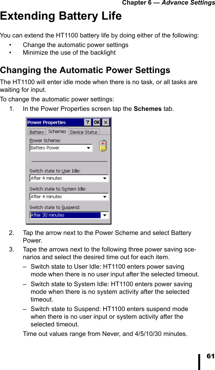 Chapter 6 &mdash; Advance Settings61Extending Battery LifeYou can extend the HT1100 battery life by doing either of the following:&bull; Change the automatic power settings&bull; Minimize the use of the backlightChanging the Automatic Power SettingsThe HT1100 will enter idle mode when there is no task, or all tasks are waiting for input. To change the automatic power settings:1. In the Power Properties screen tap the Schemes tab. 2. Tap the arrow next to the Power Scheme and select Battery Power.3. Tape the arrows next to the following three power saving sce-narios and select the desired time out for each item. &ndash; Switch state to User Idle: HT1100 enters power saving mode when there is no user input after the selected timeout.&ndash; Switch state to System Idle: HT1100 enters power saving mode when there is no system activity after the selected timeout.&ndash; Switch state to Suspend: HT1100 enters suspend mode when there is no user input or system activity after the selected timeout.Time out values range from Never, and 4/5/10/30 minutes.
