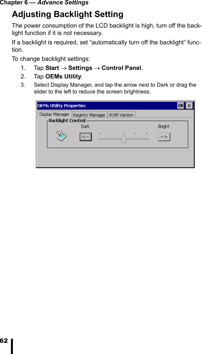 Chapter 6 &mdash; Advance Settings62Adjusting Backlight SettingThe power consumption of the LCD backlight is high, turn off the back-light function if it is not necessary.If a backlight is required, set &ldquo;automatically turn off the backlight&rdquo; func-tion.To change backlight settings:1. Tap Start &rarr; Settings &rarr; Control Panel.2. Tap OEMs Utility.3. Select Display Manager, and tap the arrow next to Dark or drag the slider to the left to reduce the screen brightness.