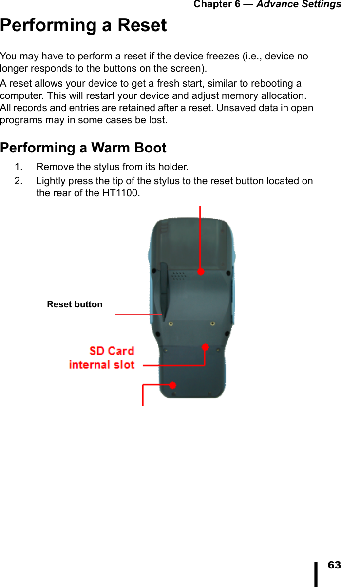 Chapter 6 &mdash; Advance Settings63Performing a ResetYou may have to perform a reset if the device freezes (i.e., device no longer responds to the buttons on the screen).A reset allows your device to get a fresh start, similar to rebooting a computer. This will restart your device and adjust memory allocation. All records and entries are retained after a reset. Unsaved data in open programs may in some cases be lost.Performing a Warm Boot1. Remove the stylus from its holder.2. Lightly press the tip of the stylus to the reset button located on the rear of the HT1100.Reset button