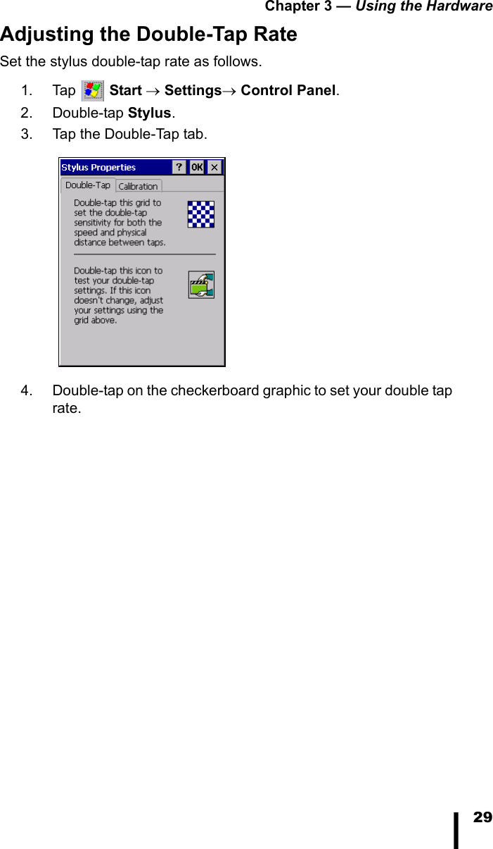 Chapter 3 — Using the Hardware29Adjusting the Double-Tap RateSet the stylus double-tap rate as follows.1. Tap  Start → Settings→ Control Panel. 2. Double-tap Stylus. 3. Tap the Double-Tap tab.4. Double-tap on the checkerboard graphic to set your double tap rate. 