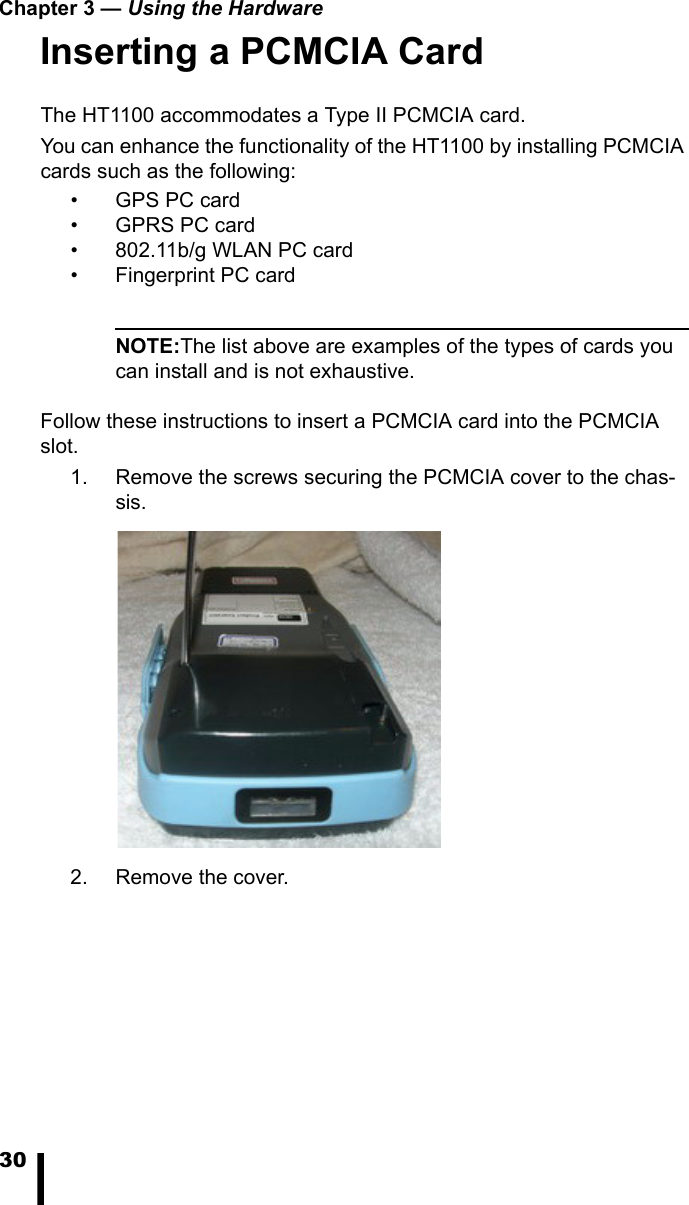 Chapter 3 — Using the Hardware30Inserting a PCMCIA CardThe HT1100 accommodates a Type II PCMCIA card. You can enhance the functionality of the HT1100 by installing PCMCIA cards such as the following:•GPS PC card• GPRS PC card• 802.11b/g WLAN PC card• Fingerprint PC cardNOTE:The list above are examples of the types of cards you can install and is not exhaustive.Follow these instructions to insert a PCMCIA card into the PCMCIA slot.1. Remove the screws securing the PCMCIA cover to the chas-sis. 2. Remove the cover.