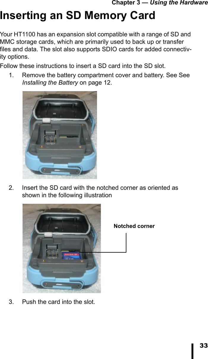 Chapter 3 &mdash; Using the Hardware33Inserting an SD Memory CardYour HT1100 has an expansion slot compatible with a range of SD and MMC storage cards, which are primarily used to back up or transfer files and data. The slot also supports SDIO cards for added connectiv-ity options. Follow these instructions to insert a SD card into the SD slot.1. Remove the battery compartment cover and battery. See See Installing the Battery on page 12. 2. Insert the SD card with the notched corner as oriented as shown in the following illustration 3. Push the card into the slot.Notched corner