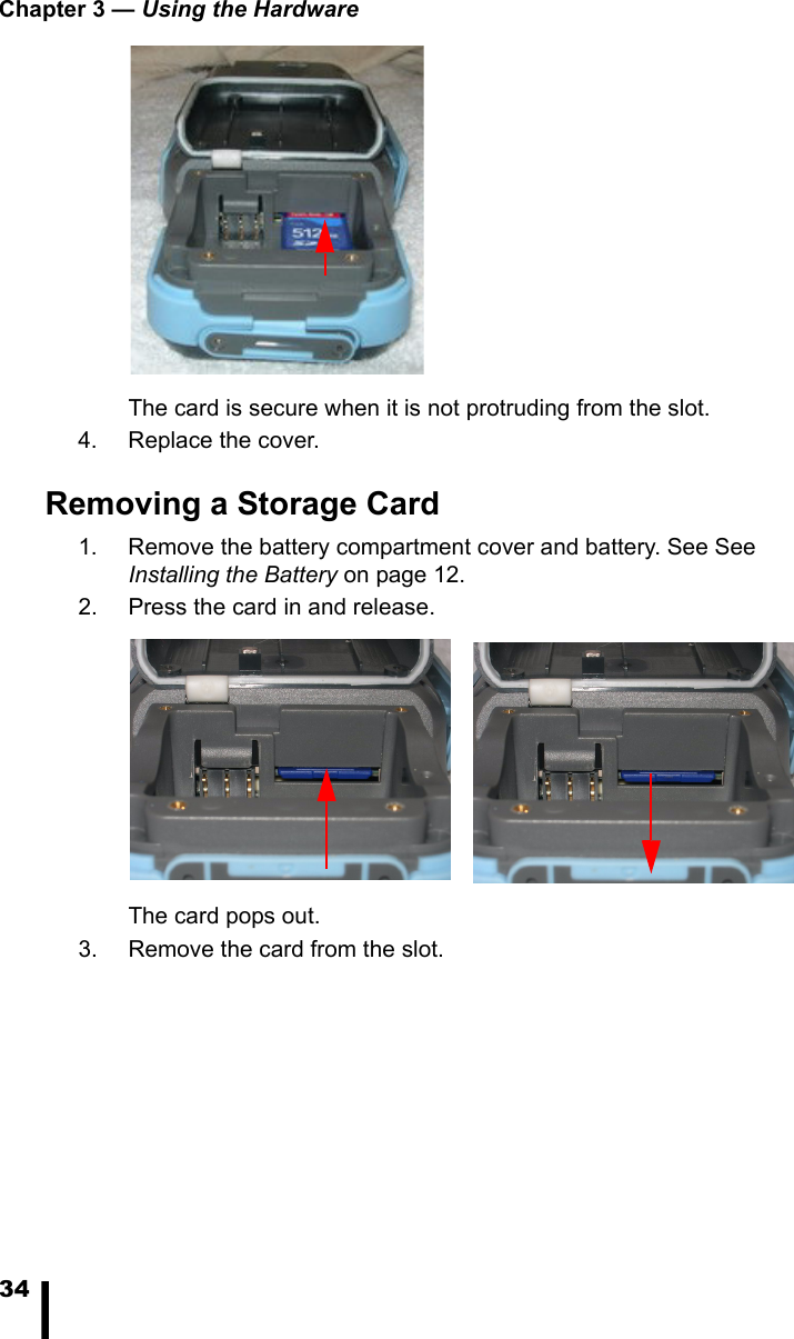 Chapter 3 &mdash; Using the Hardware34The card is secure when it is not protruding from the slot.4. Replace the cover.Removing a Storage Card1. Remove the battery compartment cover and battery. See See Installing the Battery on page 12. 2. Press the card in and release. The card pops out. 3. Remove the card from the slot.
