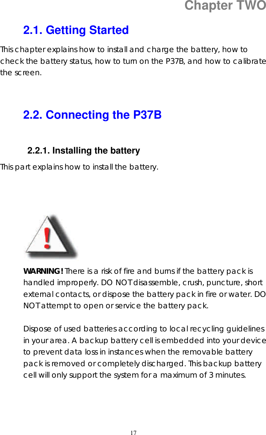  17  Chapter TWO 2.1. Getting Started This chapter explains how to install and charge the battery, how to check the battery status, how to turn on the P37B, and how to calibrate the screen.   2.2. Connecting the P37B  2.2.1. Installing the battery   This part explains how to install the battery.             WARNING! There is a risk of fire and burns if the battery pack is handled improperly. DO NOT disassemble, crush, puncture, short external contacts, or dispose the battery pack in fire or water. DO NOT attempt to open or service the battery pack.    Dispose of used batteries according to local recycling guidelines in your area. A backup battery cell is embedded into your device to prevent data loss in instances when the removable battery pack is removed or completely discharged. This backup battery cell will only support the system for a maximum of 3 minutes.     