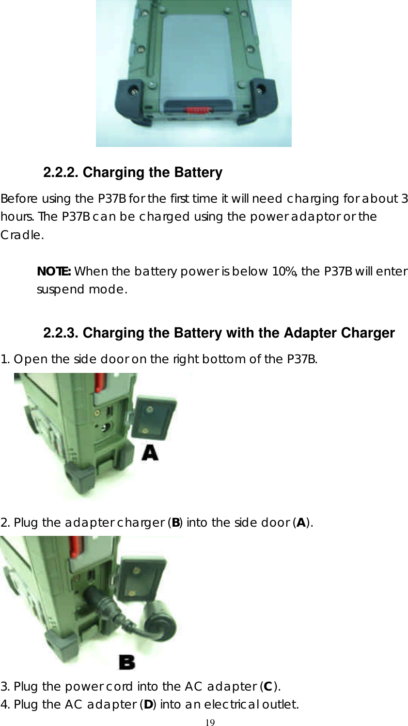  19                     2.2.2. Charging the Battery Before using the P37B for the first time it will need charging for about 3 hours. The P37B can be charged using the power adaptor or the Cradle.   NOTE: When the battery power is below 10%, the P37B will enter suspend mode.  2.2.3. Charging the Battery with the Adapter Charger 1. Open the side door on the right bottom of the P37B.                     2. Plug the adapter charger (B) into the side door (A).  3. Plug the power cord into the AC adapter (C).   4. Plug the AC adapter (D) into an electrical outlet.   