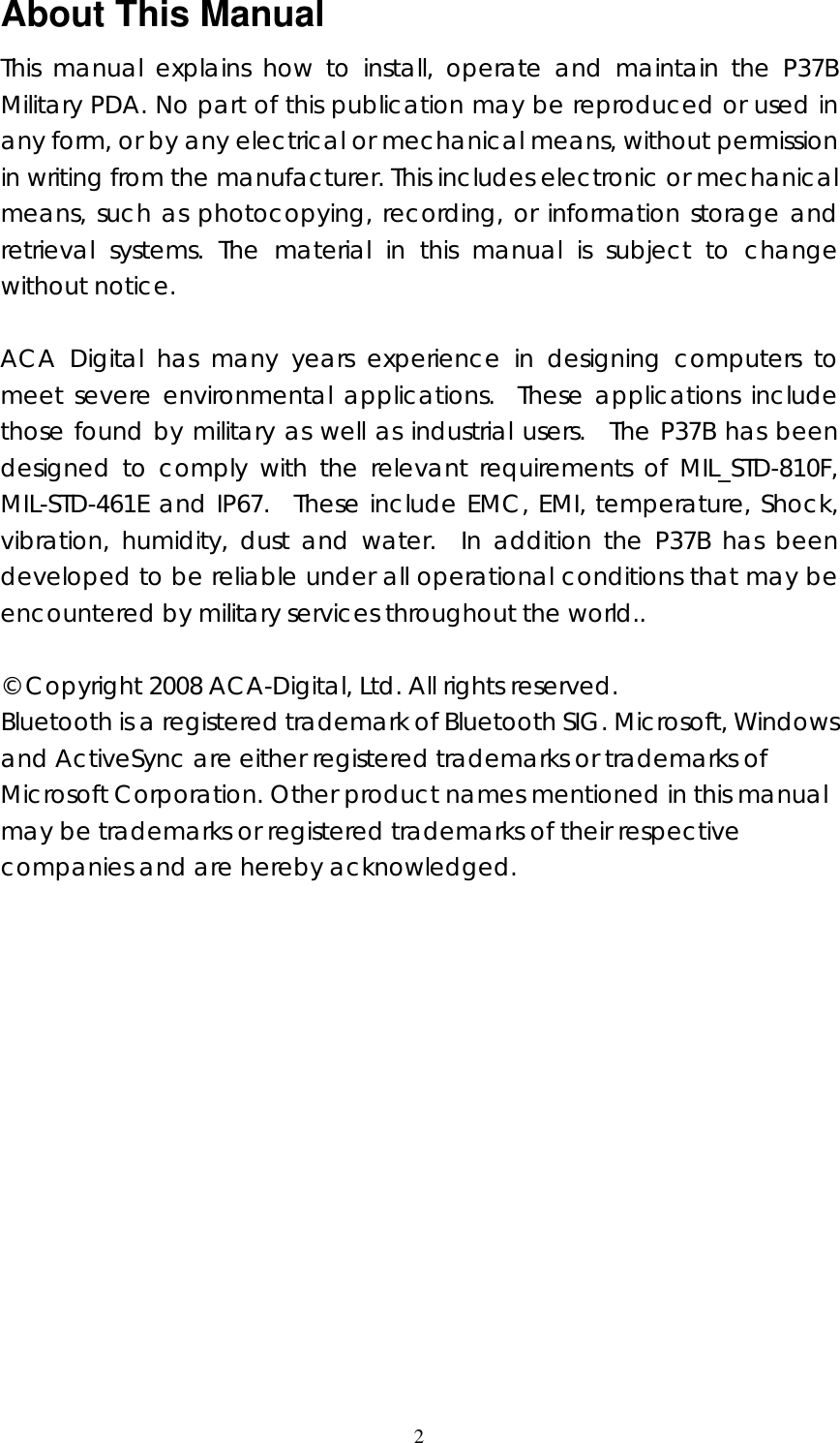 2 About This Manual This manual explains how to install, operate and maintain the P37B Military PDA. No part of this publication may be reproduced or used in any form, or by any electrical or mechanical means, without permission in writing from the manufacturer. This includes electronic or mechanical means, such as photocopying, recording, or information storage and retrieval systems. The material in this manual is subject to change without notice.  ACA Digital has many years experience in designing computers to meet severe environmental applications.  These applications include those found by military as well as industrial users.  The P37B has been designed to comply with the relevant requirements of MIL_STD-810F, MIL-STD-461E and IP67.  These include EMC, EMI, temperature, Shock, vibration, humidity, dust and water.  In addition the P37B has been developed to be reliable under all operational conditions that may be encountered by military services throughout the world..    &copy; Copyright 2008 ACA-Digital, Ltd. All rights reserved. Bluetooth is a registered trademark of Bluetooth SIG. Microsoft, Windows and ActiveSync are either registered trademarks or trademarks of Microsoft Corporation. Other product names mentioned in this manual may be trademarks or registered trademarks of their respective companies and are hereby acknowledged.                 