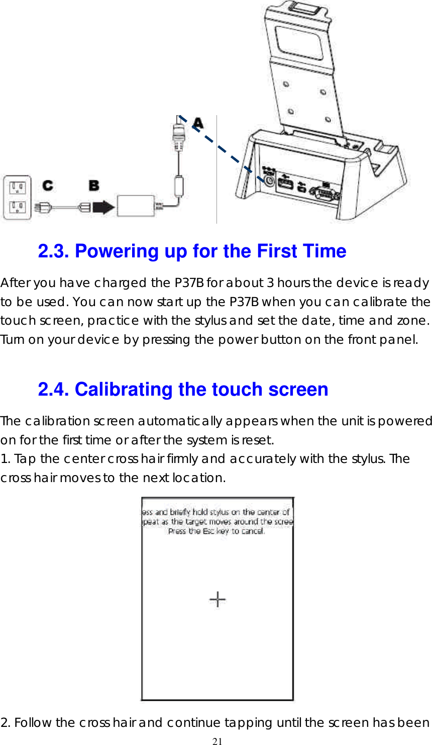  21   2.3. Powering up for the First Time After you have charged the P37B for about 3 hours the device is ready to be used. You can now start up the P37B when you can calibrate the touch screen, practice with the stylus and set the date, time and zone. Turn on your device by pressing the power button on the front panel.  2.4. Calibrating the touch screen The calibration screen automatically appears when the unit is powered on for the first time or after the system is reset. 1. Tap the center cross hair firmly and accurately with the stylus. The cross hair moves to the next location.  2. Follow the cross hair and continue tapping until the screen has been 