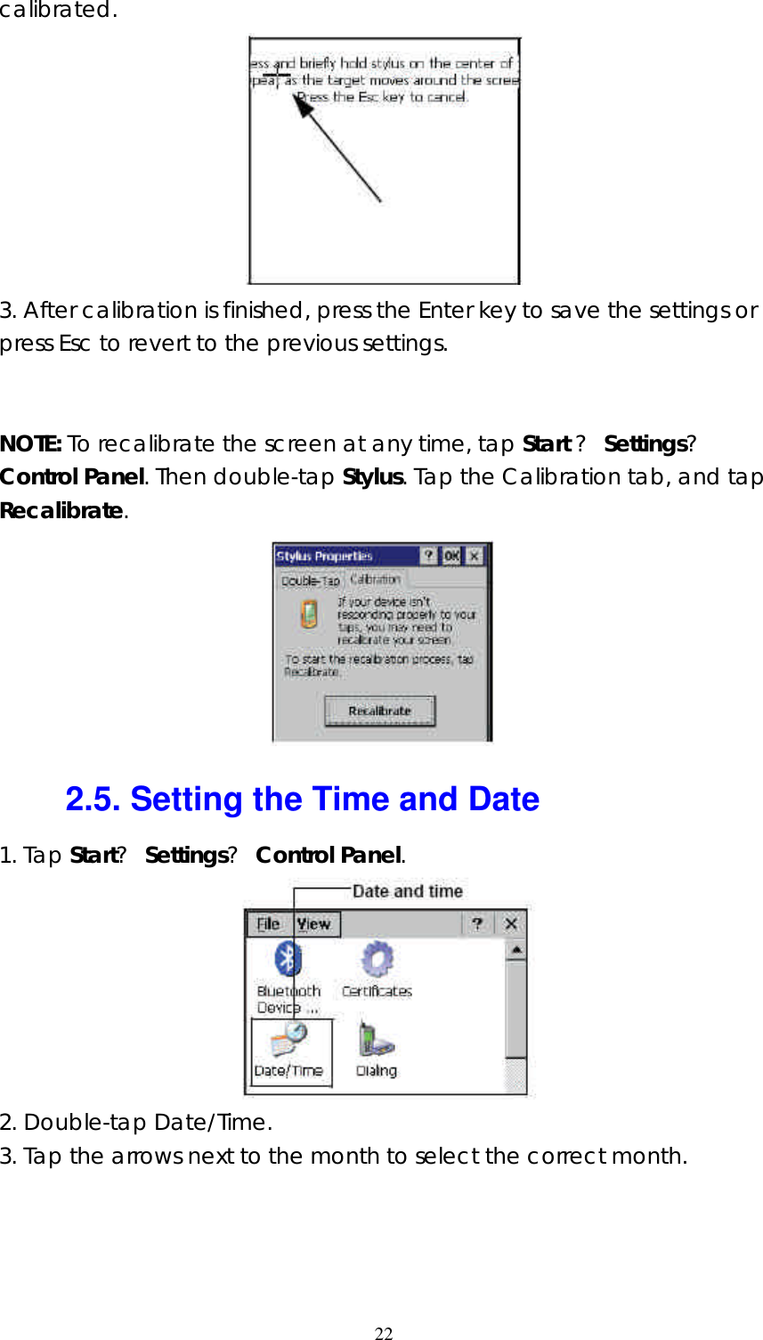  22calibrated.  3. After calibration is finished, press the Enter key to save the settings or press Esc to revert to the previous settings.   NOTE: To recalibrate the screen at any time, tap Start ? Settings? Control Panel. Then double-tap Stylus. Tap the Calibration tab, and tap Recalibrate.  2.5. Setting the Time and Date 1. Tap Start? Settings? Control Panel.  2. Double-tap Date/Time. 3. Tap the arrows next to the month to select the correct month. 