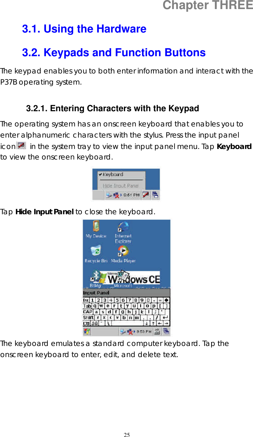  25Chapter THREE 3.1. Using the Hardware 3.2. Keypads and Function Buttons The keypad enables you to both enter information and interact with the P37B operating system.  3.2.1. Entering Characters with the Keypad The operating system has an onscreen keyboard that enables you to enter alphanumeric characters with the stylus. Press the input panel icon  in the system tray to view the input panel menu. Tap Keyboard to view the onscreen keyboard.  Tap Hide Input Panel to close the keyboard.  The keyboard emulates a standard computer keyboard. Tap the onscreen keyboard to enter, edit, and delete text.      