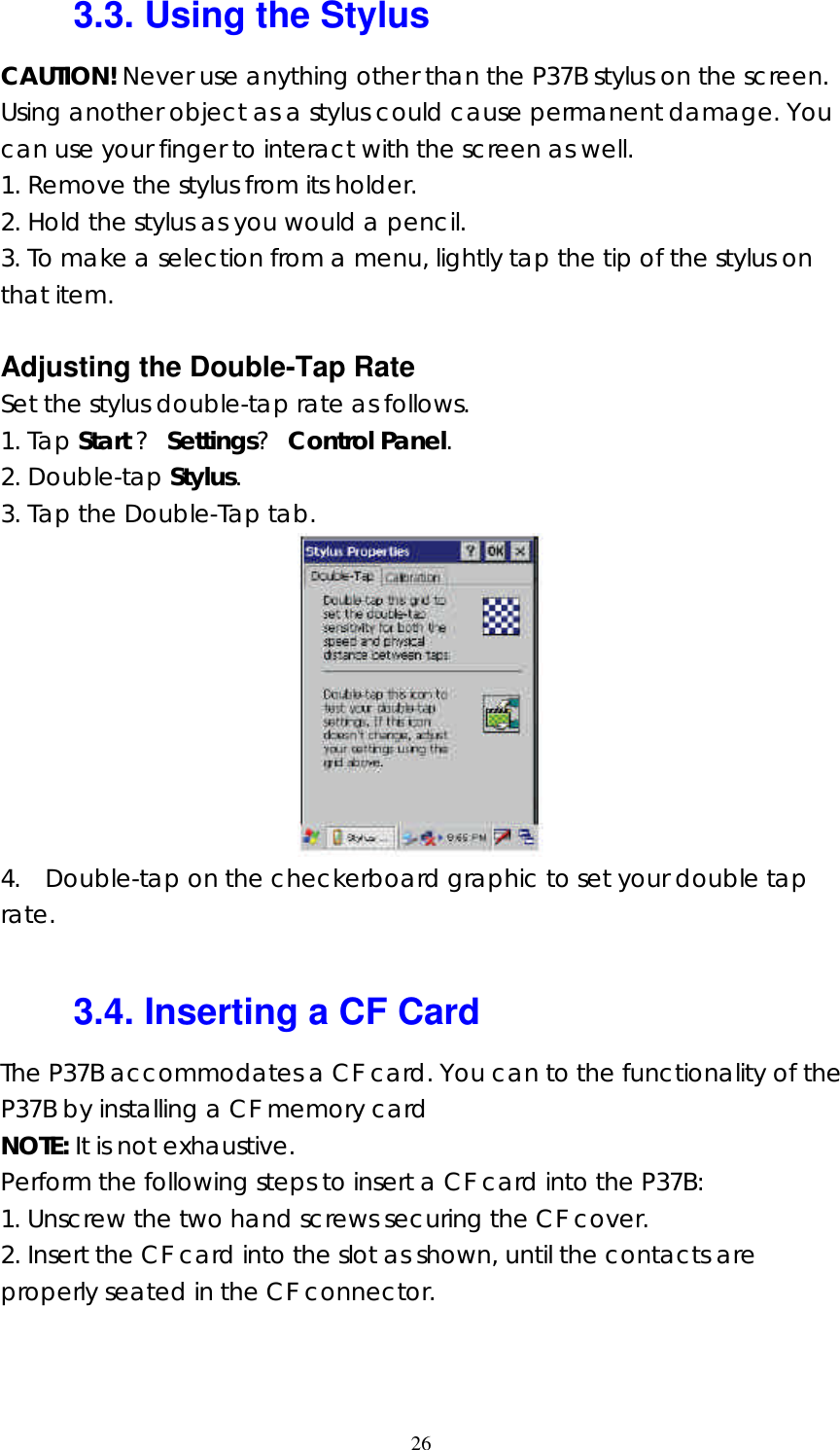  263.3. Using the Stylus CAUTION! Never use anything other than the P37B stylus on the screen. Using another object as a stylus could cause permanent damage. You can use your finger to interact with the screen as well. 1. Remove the stylus from its holder. 2. Hold the stylus as you would a pencil. 3. To make a selection from a menu, lightly tap the tip of the stylus on that item.  Adjusting the Double-Tap Rate Set the stylus double-tap rate as follows. 1. Tap Start ? Settings? Control Panel. 2. Double-tap Stylus. 3. Tap the Double-Tap tab.  4.  Double-tap on the checkerboard graphic to set your double tap rate.  3.4. Inserting a CF Card The P37B accommodates a CF card. You can to the functionality of the P37B by installing a CF memory card   NOTE: It is not exhaustive. Perform the following steps to insert a CF card into the P37B: 1. Unscrew the two hand screws securing the CF cover. 2. Insert the CF card into the slot as shown, until the contacts are properly seated in the CF connector. 