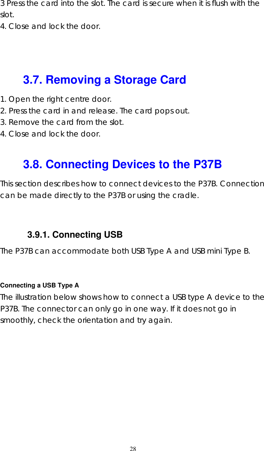  28 3 Press the card into the slot. The card is secure when it is flush with the slot. 4. Close and lock the door.    3.7. Removing a Storage Card 1. Open the right centre door. 2. Press the card in and release. The card pops out. 3. Remove the card from the slot. 4. Close and lock the door.  3.8. Connecting Devices to the P37B This section describes how to connect devices to the P37B. Connection can be made directly to the P37B or using the cradle.   3.9.1. Connecting USB The P37B can accommodate both USB Type A and USB mini Type B.   Connecting a USB Type A The illustration below shows how to connect a USB type A device to the P37B. The connector can only go in one way. If it does not go in smoothly, check the orientation and try again. 