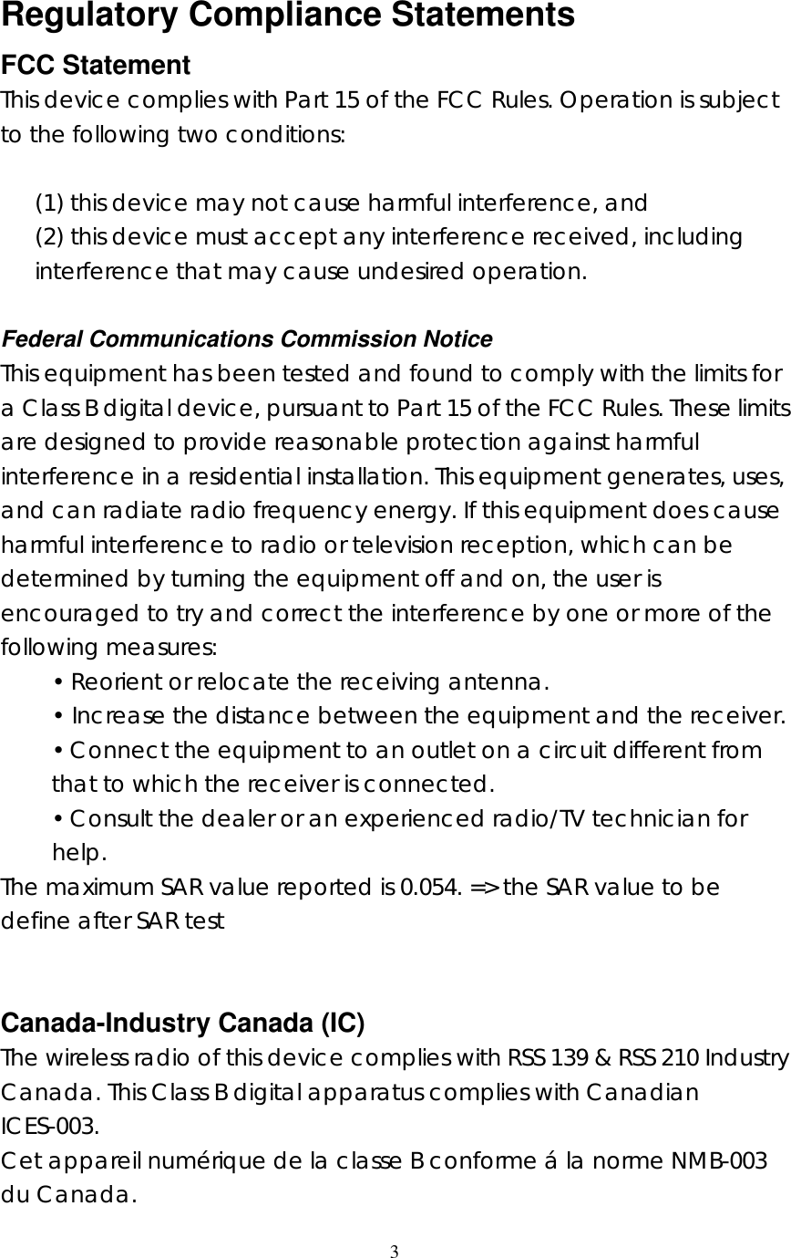  3    Regulatory Compliance Statements FCC Statement This device complies with Part 15 of the FCC Rules. Operation is subject to the following two conditions:  (1) this device may not cause harmful interference, and (2) this device must accept any interference received, including interference that may cause undesired operation.  Federal Communications Commission Notice This equipment has been tested and found to comply with the limits for a Class B digital device, pursuant to Part 15 of the FCC Rules. These limits are designed to provide reasonable protection against harmful interference in a residential installation. This equipment generates, uses, and can radiate radio frequency energy. If this equipment does cause harmful interference to radio or television reception, which can be determined by turning the equipment off and on, the user is encouraged to try and correct the interference by one or more of the following measures: &bull; Reorient or relocate the receiving antenna. &bull; Increase the distance between the equipment and the receiver. &bull; Connect the equipment to an outlet on a circuit different from that to which the receiver is connected. &bull; Consult the dealer or an experienced radio/TV technician for help. The maximum SAR value reported is 0.054. => the SAR value to be define after SAR test   Canada-Industry Canada (IC) The wireless radio of this device complies with RSS 139 &amp; RSS 210 Industry Canada. This Class B digital apparatus complies with Canadian ICES-003. Cet appareil num&eacute;rique de la classe B conforme &aacute; la norme NMB-003 du Canada. 