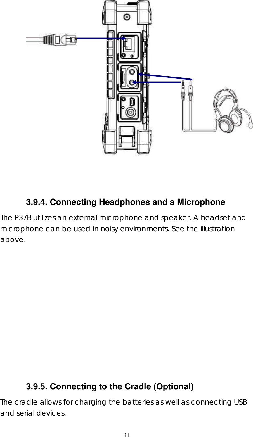  31    3.9.4. Connecting Headphones and a Microphone The P37B utilizes an external microphone and speaker. A headset and microphone can be used in noisy environments. See the illustration above.             3.9.5. Connecting to the Cradle (Optional) The cradle allows for charging the batteries as well as connecting USB and serial devices.   