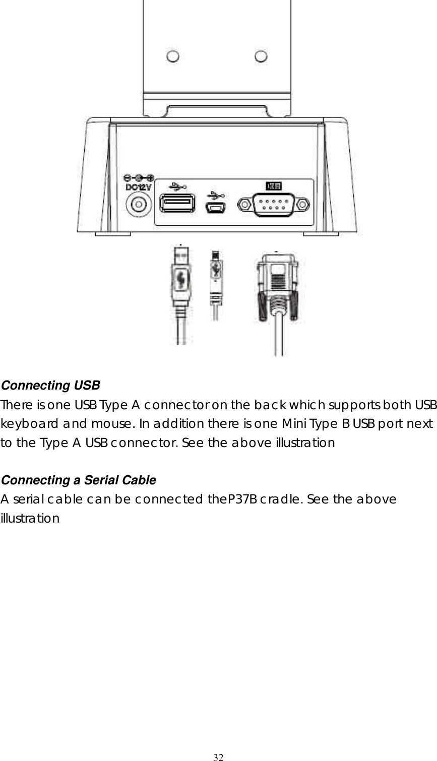  32        Connecting USB There is one USB Type A connector on the back which supports both USB keyboard and mouse. In addition there is one Mini Type B USB port next to the Type A USB connector. See the above illustration  Connecting a Serial Cable A serial cable can be connected theP37B cradle. See the above illustration                 