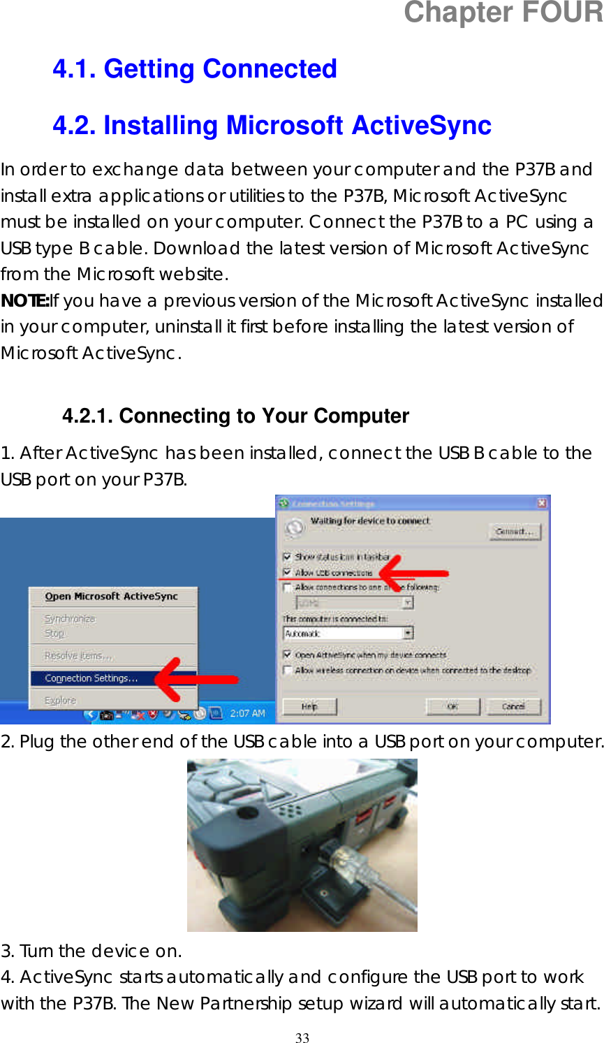  33Chapter FOUR 4.1. Getting Connected 4.2. Installing Microsoft ActiveSync In order to exchange data between your computer and the P37B and install extra applications or utilities to the P37B, Microsoft ActiveSync must be installed on your computer. Connect the P37B to a PC using a USB type B cable. Download the latest version of Microsoft ActiveSync from the Microsoft website. NOTE:If you have a previous version of the Microsoft ActiveSync installed in your computer, uninstall it first before installing the latest version of Microsoft ActiveSync.  4.2.1. Connecting to Your Computer 1. After ActiveSync has been installed, connect the USB B cable to the USB port on your P37B.    2. Plug the other end of the USB cable into a USB port on your computer.  3. Turn the device on. 4. ActiveSync starts automatically and configure the USB port to work with the P37B. The New Partnership setup wizard will automatically start. 
