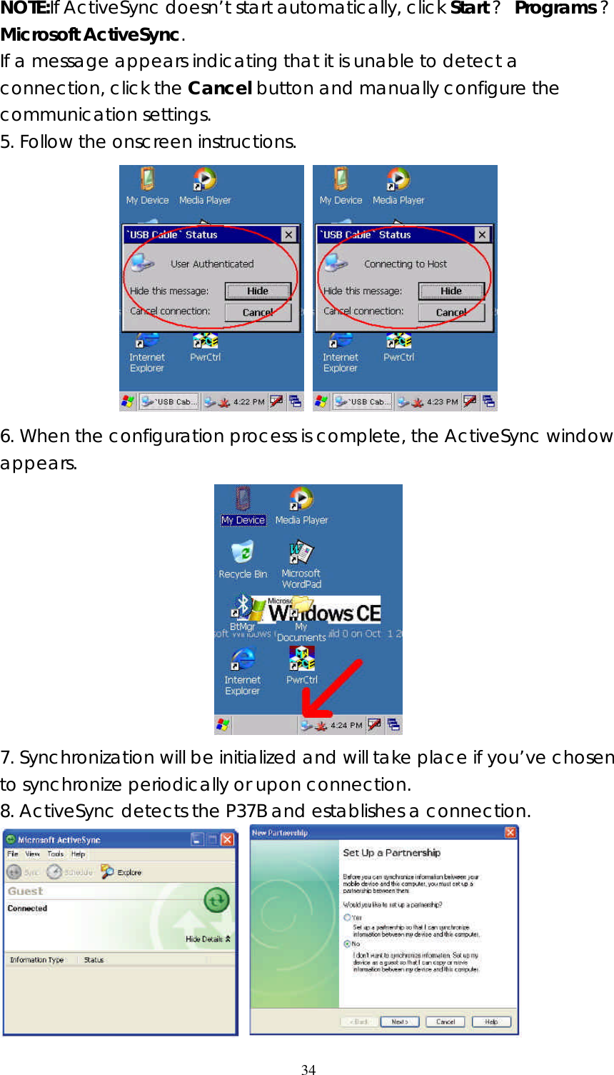  34NOTE:If ActiveSync doesn&rsquo;t start automatically, click Start ? Programs ? Microsoft ActiveSync. If a message appears indicating that it is unable to detect a connection, click the Cancel button and manually configure the communication settings. 5. Follow the onscreen instructions.   6. When the configuration process is complete, the ActiveSync window appears.  7. Synchronization will be initialized and will take place if you&rsquo;ve chosen to synchronize periodically or upon connection.  8. ActiveSync detects the P37B and establishes a connection.    