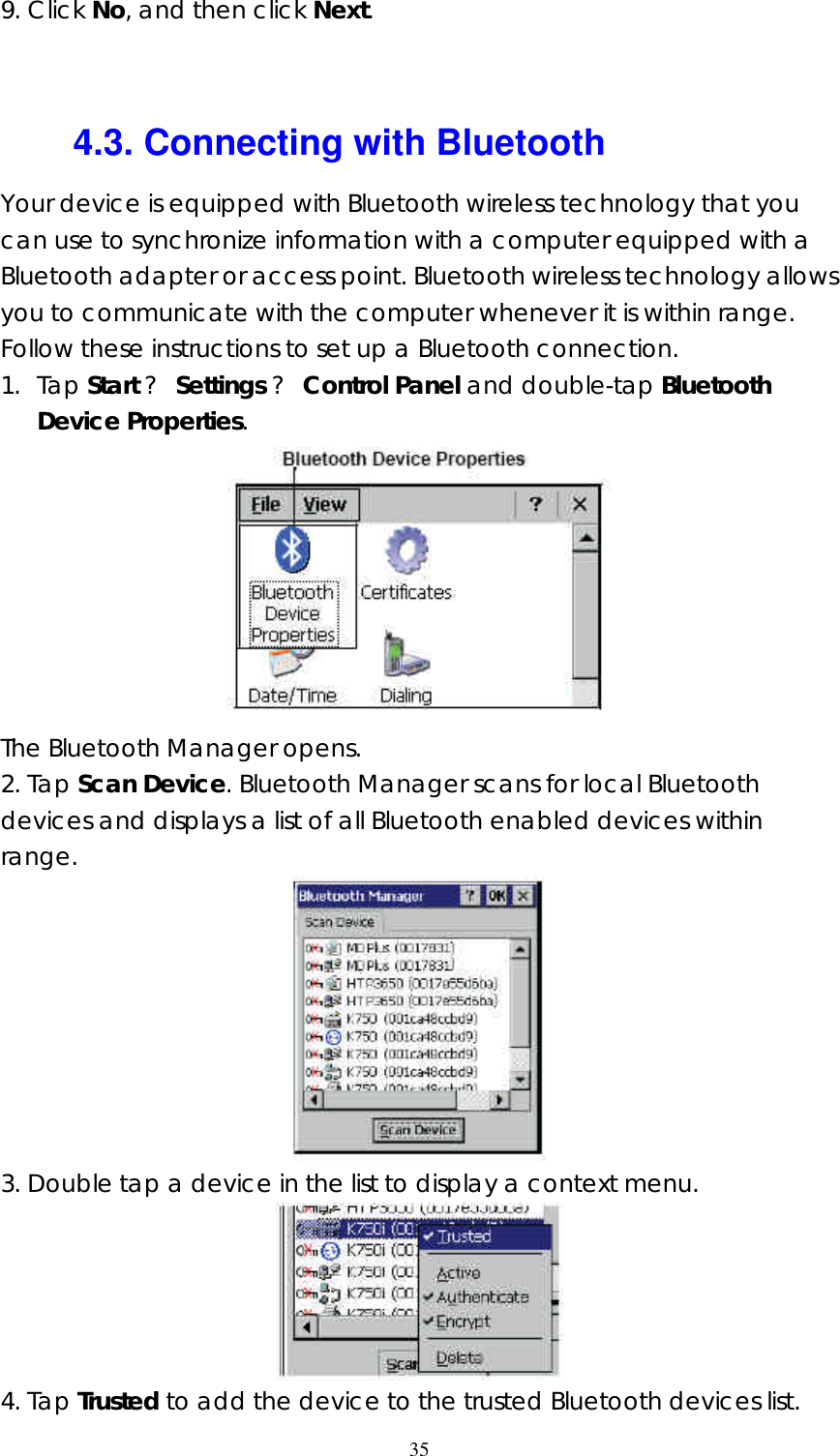  359. Click No, and then click Next.   4.3. Connecting with Bluetooth Your device is equipped with Bluetooth wireless technology that you can use to synchronize information with a computer equipped with a Bluetooth adapter or access point. Bluetooth wireless technology allows you to communicate with the computer whenever it is within range. Follow these instructions to set up a Bluetooth connection. 1. Tap Start ? Settings ? Control Panel and double-tap Bluetooth Device Properties.  The Bluetooth Manager opens. 2. Tap Scan Device. Bluetooth Manager scans for local Bluetooth devices and displays a list of all Bluetooth enabled devices within range.  3. Double tap a device in the list to display a context menu.  4. Tap Trusted to add the device to the trusted Bluetooth devices list. 
