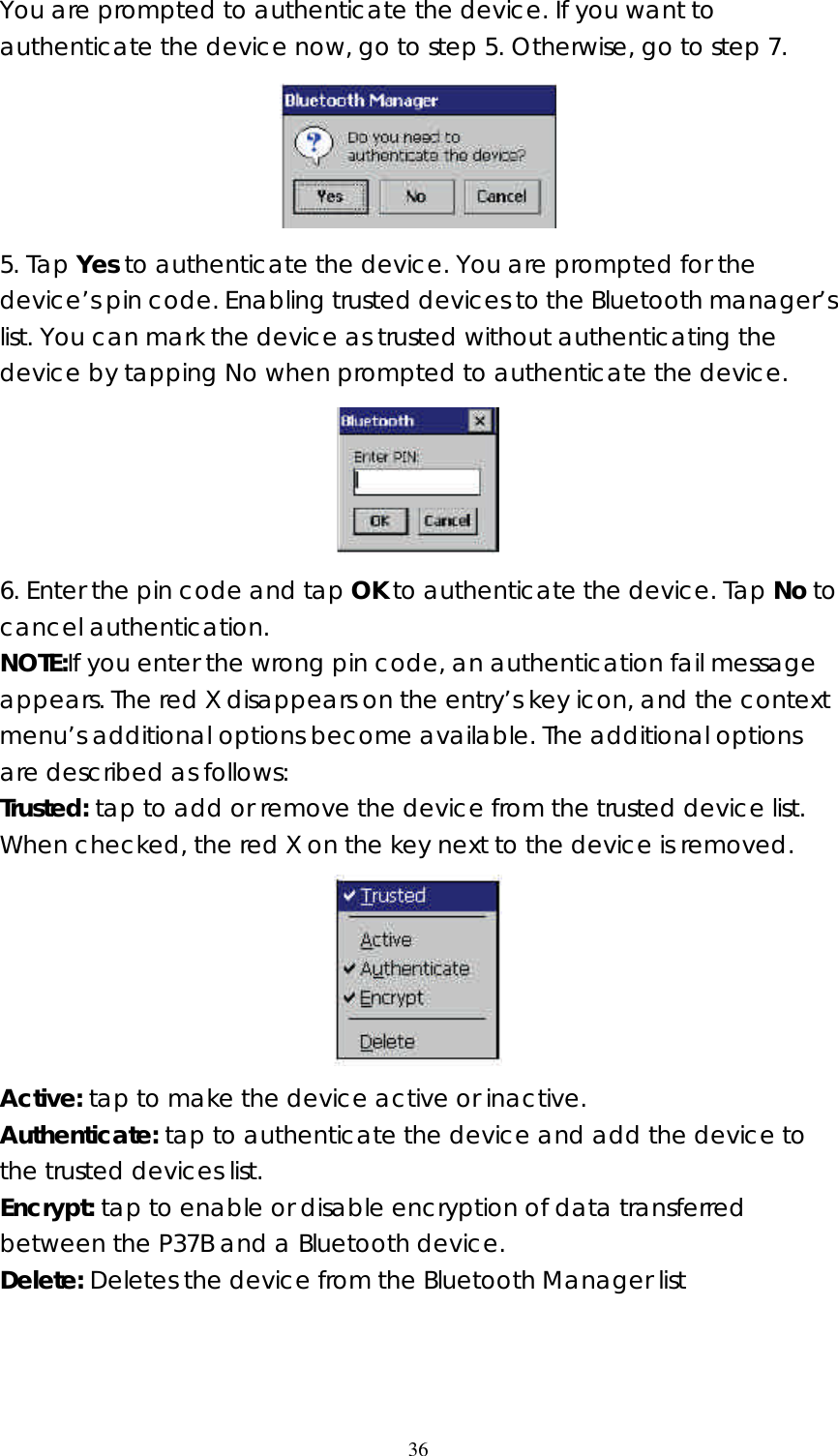  36You are prompted to authenticate the device. If you want to authenticate the device now, go to step 5. Otherwise, go to step 7.  5. Tap Yes to authenticate the device. You are prompted for the device&rsquo;s pin code. Enabling trusted devices to the Bluetooth manager&rsquo;s list. You can mark the device as trusted without authenticating the device by tapping No when prompted to authenticate the device.  6. Enter the pin code and tap OK to authenticate the device. Tap No to cancel authentication. NOTE:If you enter the wrong pin code, an authentication fail message appears. The red X disappears on the entry&rsquo;s key icon, and the context menu&rsquo;s additional options become available. The additional options are described as follows: Trusted: tap to add or remove the device from the trusted device list. When checked, the red X on the key next to the device is removed.  Active: tap to make the device active or inactive. Authenticate: tap to authenticate the device and add the device to the trusted devices list. Encrypt: tap to enable or disable encryption of data transferred between the P37B and a Bluetooth device. Delete: Deletes the device from the Bluetooth Manager list    