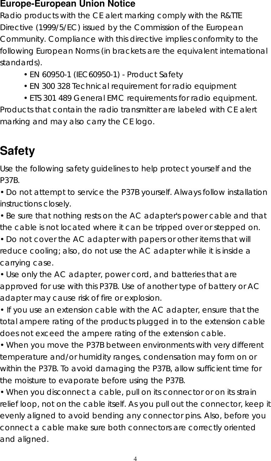  4  Europe-European Union Notice Radio products with the CE alert marking comply with the R&amp;TTE Directive (1999/5/EC) issued by the Commission of the European Community. Compliance with this directive implies conformity to the following European Norms (in brackets are the equivalent international standards). &bull; EN 60950-1 (IEC60950-1) - Product Safety &bull; EN 300 328 Technical requirement for radio equipment &bull; ETS 301 489 General EMC requirements for radio equipment. Products that contain the radio transmitter are labeled with CE alert marking and may also carry the CE logo.  Safety Use the following safety guidelines to help protect yourself and the P37B. &bull; Do not attempt to service the P37B yourself. Always follow installation instructions closely. &bull; Be sure that nothing rests on the AC adapter's power cable and that the cable is not located where it can be tripped over or stepped on. &bull; Do not cover the AC adapter with papers or other items that will reduce cooling; also, do not use the AC adapter while it is inside a carrying case. &bull; Use only the AC adapter, power cord, and batteries that are approved for use with this P37B. Use of another type of battery or AC adapter may cause risk of fire or explosion. &bull; If you use an extension cable with the AC adapter, ensure that the total ampere rating of the products plugged in to the extension cable does not exceed the ampere rating of the extension cable. &bull; When you move the P37B between environments with very different temperature and/or humidity ranges, condensation may form on or within the P37B. To avoid damaging the P37B, allow sufficient time for the moisture to evaporate before using the P37B. &bull; When you disconnect a cable, pull on its connector or on its strain relief loop, not on the cable itself. As you pull out the connector, keep it evenly aligned to avoid bending any connector pins. Also, before you connect a cable make sure both connectors are correctly oriented and aligned. 