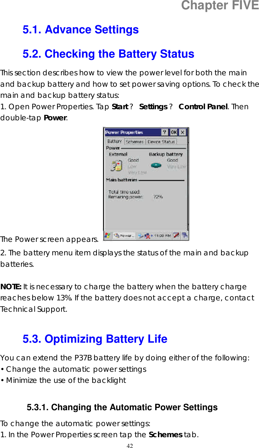  42Chapter FIVE 5.1. Advance Settings 5.2. Checking the Battery Status This section describes how to view the power level for both the main and backup battery and how to set power saving options. To check the main and backup battery status: 1. Open Power Properties. Tap Start ? Settings ? Control Panel. Then double-tap Power.  The Power screen appears.   2. The battery menu item displays the status of the main and backup batteries.  NOTE: It is necessary to charge the battery when the battery charge reaches below 13%. If the battery does not accept a charge, contact Technical Support.  5.3. Optimizing Battery Life You can extend the P37B battery life by doing either of the following: • Change the automatic power settings • Minimize the use of the backlight  5.3.1. Changing the Automatic Power Settings To change the automatic power settings: 1. In the Power Properties screen tap the Schemes tab. 