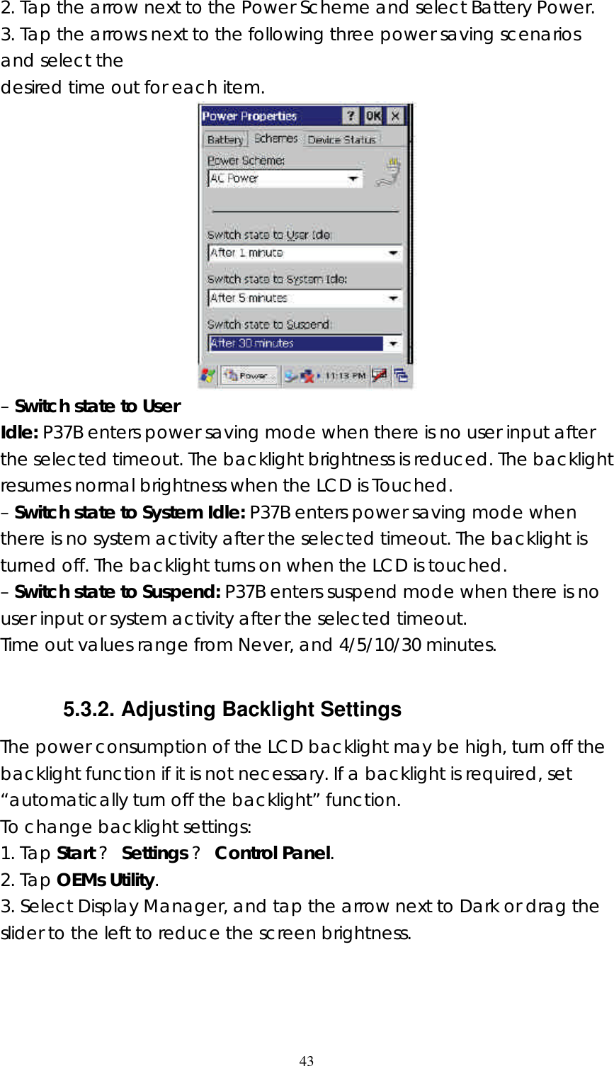  432. Tap the arrow next to the Power Scheme and select Battery Power. 3. Tap the arrows next to the following three power saving scenarios and select the desired time out for each item.  – Switch state to User Idle: P37B enters power saving mode when there is no user input after the selected timeout. The backlight brightness is reduced. The backlight resumes normal brightness when the LCD is Touched. – Switch state to System Idle: P37B enters power saving mode when there is no system activity after the selected timeout. The backlight is turned off. The backlight turns on when the LCD is touched. – Switch state to Suspend: P37B enters suspend mode when there is no user input or system activity after the selected timeout. Time out values range from Never, and 4/5/10/30 minutes.  5.3.2. Adjusting Backlight Settings The power consumption of the LCD backlight may be high, turn off the backlight function if it is not necessary. If a backlight is required, set “automatically turn off the backlight” function. To change backlight settings: 1. Tap Start ? Settings ? Control Panel. 2. Tap OEMs Utility. 3. Select Display Manager, and tap the arrow next to Dark or drag the slider to the left to reduce the screen brightness. 