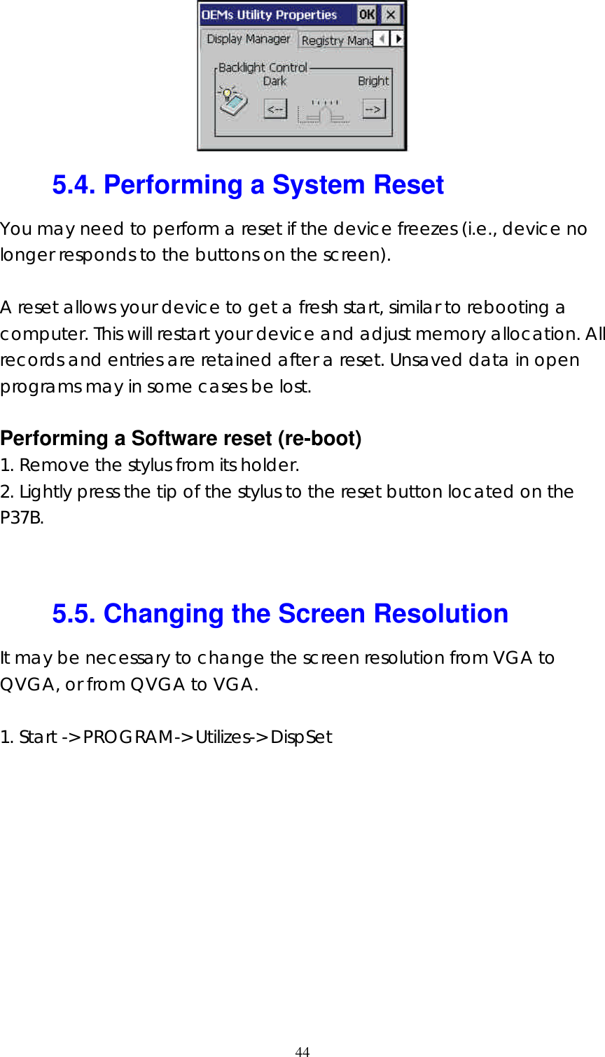  44 5.4. Performing a System Reset You may need to perform a reset if the device freezes (i.e., device no longer responds to the buttons on the screen).  A reset allows your device to get a fresh start, similar to rebooting a computer. This will restart your device and adjust memory allocation. All records and entries are retained after a reset. Unsaved data in open programs may in some cases be lost.  Performing a Software reset (re-boot) 1. Remove the stylus from its holder. 2. Lightly press the tip of the stylus to the reset button located on the P37B.   5.5. Changing the Screen Resolution It may be necessary to change the screen resolution from VGA to QVGA, or from QVGA to VGA.  1. Start -> PROGRAM-> Utilizes-> DispSet 