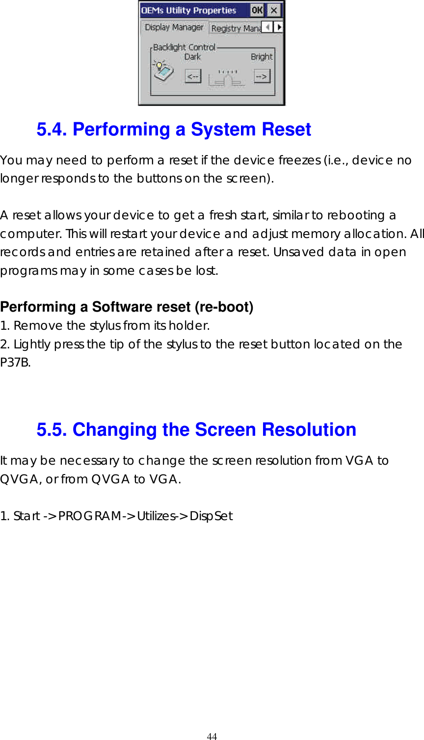  44 5.4. Performing a System Reset You may need to perform a reset if the device freezes (i.e., device no longer responds to the buttons on the screen).  A reset allows your device to get a fresh start, similar to rebooting a computer. This will restart your device and adjust memory allocation. All records and entries are retained after a reset. Unsaved data in open programs may in some cases be lost.  Performing a Software reset (re-boot) 1. Remove the stylus from its holder. 2. Lightly press the tip of the stylus to the reset button located on the P37B.   5.5. Changing the Screen Resolution It may be necessary to change the screen resolution from VGA to QVGA, or from QVGA to VGA.  1. Start -&gt; PROGRAM-&gt; Utilizes-&gt; DispSet 