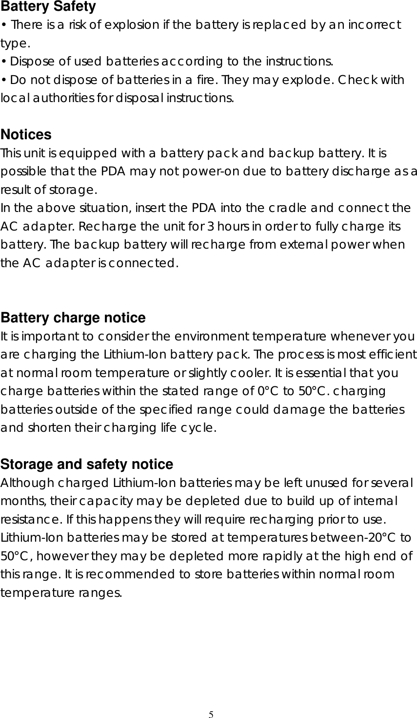  5  Battery Safety &bull; There is a risk of explosion if the battery is replaced by an incorrect type. &bull; Dispose of used batteries according to the instructions. &bull; Do not dispose of batteries in a fire. They may explode. Check with local authorities for disposal instructions.  Notices This unit is equipped with a battery pack and backup battery. It is possible that the PDA may not power-on due to battery discharge as a result of storage. In the above situation, insert the PDA into the cradle and connect the AC adapter. Recharge the unit for 3 hours in order to fully charge its battery. The backup battery will recharge from external power when the AC adapter is connected.   Battery charge notice It is important to consider the environment temperature whenever you are charging the Lithium-Ion battery pack. The process is most efficient at normal room temperature or slightly cooler. It is essential that you charge batteries within the stated range of 0&deg;C to 50&deg;C. charging batteries outside of the specified range could damage the batteries and shorten their charging life cycle.  Storage and safety notice Although charged Lithium-Ion batteries may be left unused for several months, their capacity may be depleted due to build up of internal resistance. If this happens they will require recharging prior to use. Lithium-Ion batteries may be stored at temperatures between-20&deg;C to 50&deg;C, however they may be depleted more rapidly at the high end of this range. It is recommended to store batteries within normal room temperature ranges.     