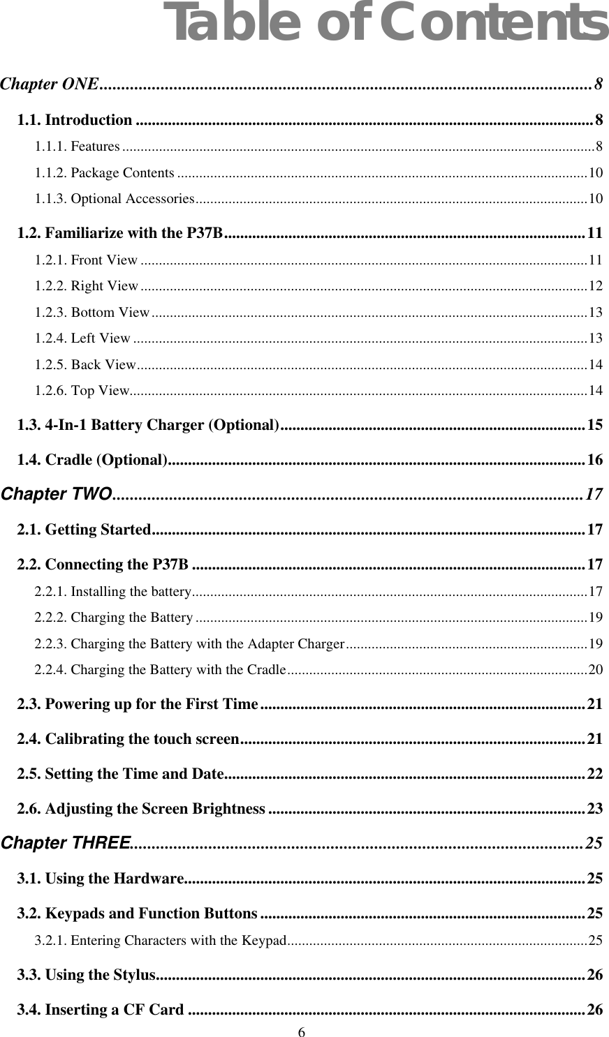  6 Table of Contents Chapter ONE.................................................................................................................8 1.1. Introduction ..................................................................................................................8 1.1.1. Features.................................................................................................................................8 1.1.2. Package Contents ................................................................................................................10 1.1.3. Optional Accessories...........................................................................................................10 1.2. Familiarize with the P37B..........................................................................................11 1.2.1. Front View ..........................................................................................................................11 1.2.2. Right View..........................................................................................................................12 1.2.3. Bottom View.......................................................................................................................13 1.2.4. Left View ............................................................................................................................13 1.2.5. Back View...........................................................................................................................14 1.2.6. Top View.............................................................................................................................14 1.3. 4-In-1 Battery Charger (Optional)............................................................................15 1.4. Cradle (Optional)........................................................................................................16 Chapter TWO............................................................................................................17 2.1. Getting Started............................................................................................................17 2.2. Connecting the P37B ..................................................................................................17 2.2.1. Installing the battery............................................................................................................17 2.2.2. Charging the Battery ...........................................................................................................19 2.2.3. Charging the Battery with the Adapter Charger..................................................................19 2.2.4. Charging the Battery with the Cradle..................................................................................20 2.3. Powering up for the First Time.................................................................................21 2.4. Calibrating the touch screen......................................................................................21 2.5. Setting the Time and Date..........................................................................................22 2.6. Adjusting the Screen Brightness ...............................................................................23 Chapter THREE........................................................................................................25 3.1. Using the Hardware....................................................................................................25 3.2. Keypads and Function Buttons .................................................................................25 3.2.1. Entering Characters with the Keypad..................................................................................25 3.3. Using the Stylus...........................................................................................................26 3.4. Inserting a CF Card ...................................................................................................26 