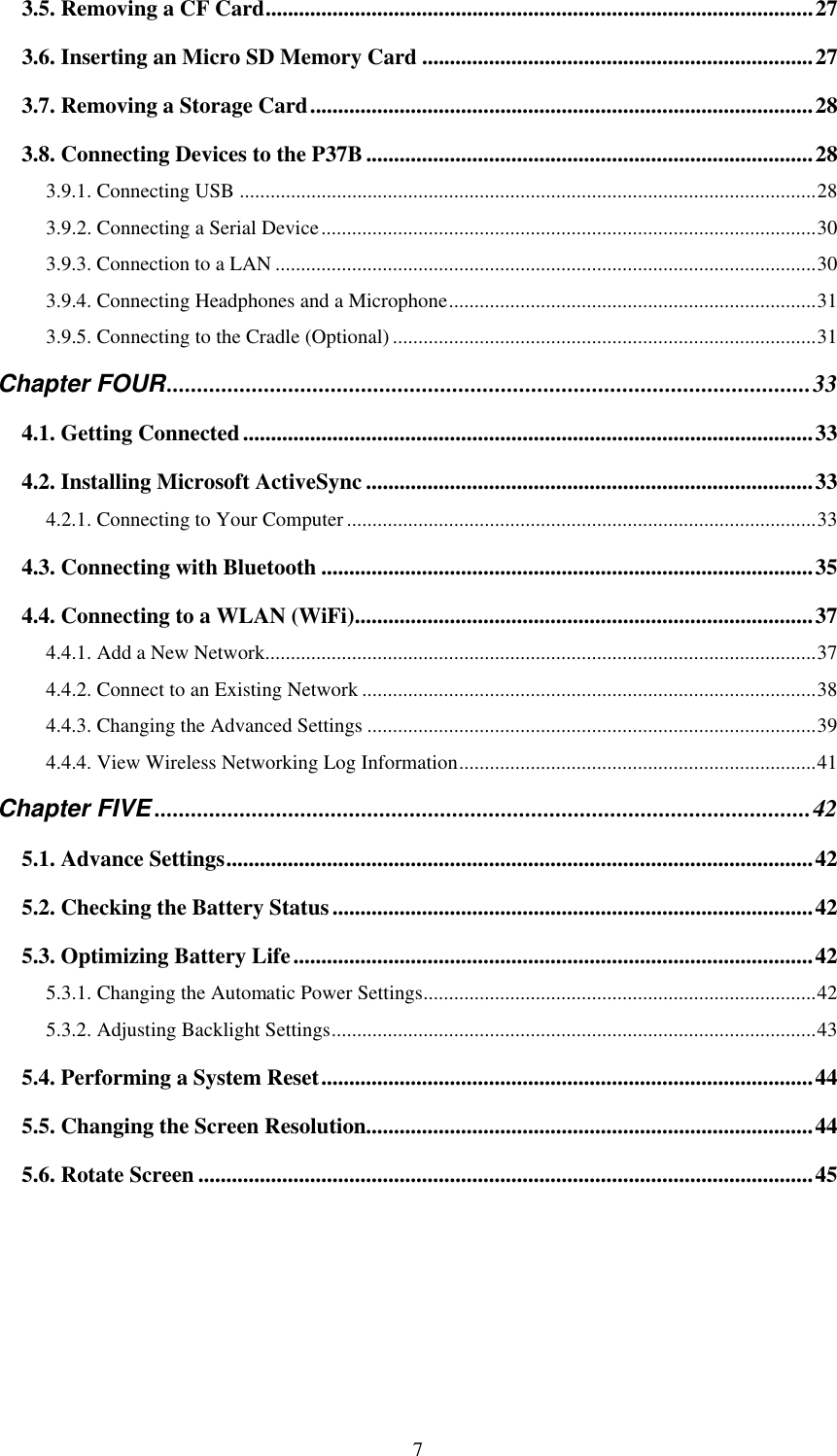  7 3.5. Removing a CF Card..................................................................................................27 3.6. Inserting an Micro SD Memory Card ......................................................................27 3.7. Removing a Storage Card..........................................................................................28 3.8. Connecting Devices to the P37B................................................................................28 3.9.1. Connecting USB .................................................................................................................28 3.9.2. Connecting a Serial Device.................................................................................................30 3.9.3. Connection to a LAN ..........................................................................................................30 3.9.4. Connecting Headphones and a Microphone........................................................................31 3.9.5. Connecting to the Cradle (Optional) ...................................................................................31 Chapter FOUR..........................................................................................................33 4.1. Getting Connected......................................................................................................33 4.2. Installing Microsoft ActiveSync ................................................................................33 4.2.1. Connecting to Your Computer ............................................................................................33 4.3. Connecting with Bluetooth ........................................................................................35 4.4. Connecting to a WLAN (WiFi)..................................................................................37 4.4.1. Add a New Network............................................................................................................37 4.4.2. Connect to an Existing Network .........................................................................................38 4.4.3. Changing the Advanced Settings ........................................................................................39 4.4.4. View Wireless Networking Log Information......................................................................41 Chapter FIVE ............................................................................................................42 5.1. Advance Settings.........................................................................................................42 5.2. Checking the Battery Status......................................................................................42 5.3. Optimizing Battery Life.............................................................................................42 5.3.1. Changing the Automatic Power Settings.............................................................................42 5.3.2. Adjusting Backlight Settings...............................................................................................43 5.4. Performing a System Reset........................................................................................44 5.5. Changing the Screen Resolution................................................................................44 5.6. Rotate Screen ..............................................................................................................45   
