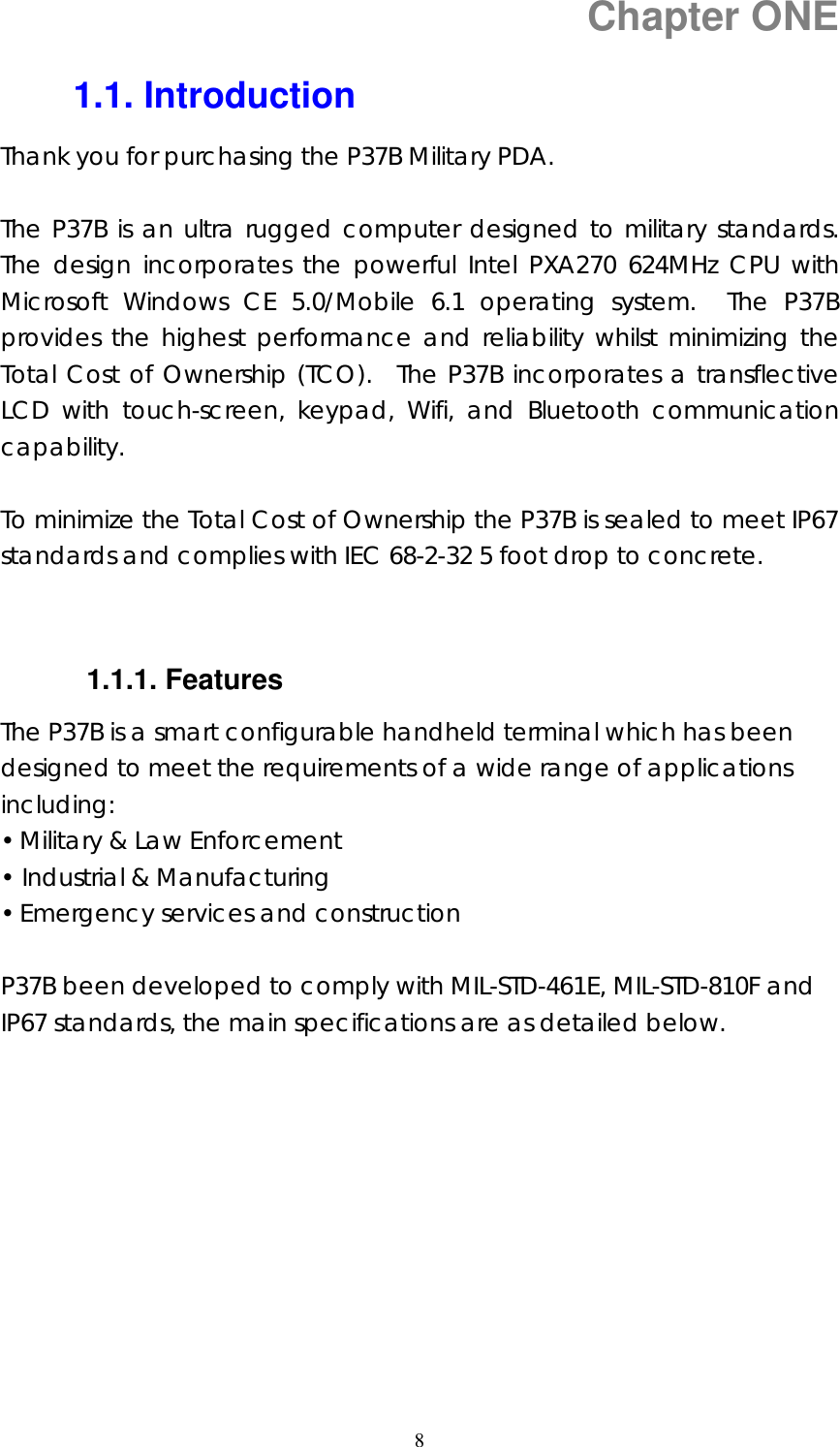  8 Chapter ONE 1.1. Introduction Thank you for purchasing the P37B Military PDA.  The P37B is an ultra rugged computer designed to military standards. The design incorporates the powerful Intel PXA270 624MHz CPU with Microsoft Windows CE 5.0/Mobile 6.1 operating system.  The P37B provides the highest performance and reliability whilst minimizing the Total Cost of Ownership (TCO).  The P37B incorporates a transflective LCD with touch-screen, keypad, Wifi, and Bluetooth communication capability.   To minimize the Total Cost of Ownership the P37B is sealed to meet IP67 standards and complies with IEC 68-2-32 5 foot drop to concrete.   1.1.1. Features The P37B is a smart configurable handheld terminal which has been designed to meet the requirements of a wide range of applications including: &bull; Military &amp; Law Enforcement &bull; Industrial &amp; Manufacturing &bull; Emergency services and construction  P37B been developed to comply with MIL-STD-461E, MIL-STD-810F and IP67 standards, the main specifications are as detailed below.           