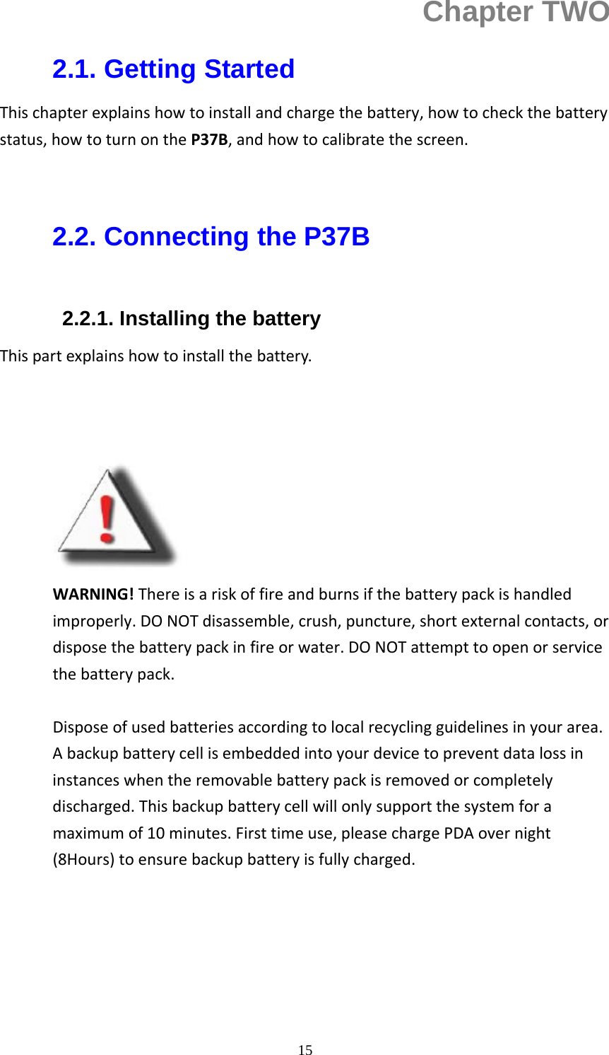 15Chapter TWO 2.1. Getting Started Thischapterexplainshowtoinstallandchargethebattery,howtocheckthebatterystatus,howtoturnontheP37B,andhowtocalibratethescreen.  2.2. Connecting the P37B  2.2.1. Installing the battery     Thispartexplainshowtoinstallthebattery.          WARNING!Thereisariskoffireandburnsifthebatterypackishandledimproperly.DONOTdisassemble,crush,puncture,shortexternalcontacts,ordisposethebatterypackinfireorwater.DONOTattempttoopenorservicethebatterypack.Disposeofusedbatteriesaccordingtolocalrecyclingguidelinesinyourarea.Abackupbatterycellisembeddedintoyourdevicetopreventdatalossininstanceswhentheremovablebatterypackisremovedorcompletelydischarged.Thisbackupbatterycellwillonlysupportthesystemforamaximumof10minutes.Firsttimeuse,pleasechargePDAovernight(8Hours)toensurebackupbatteryisfullycharged. 