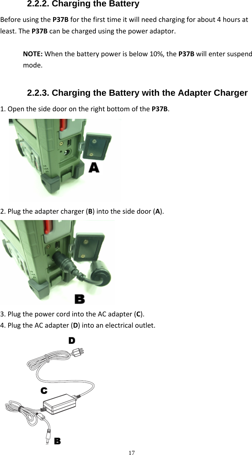 172.2.2. Charging the Battery BeforeusingtheP37Bforthefirsttimeitwillneedchargingforabout4hoursatleast.TheP37Bcanbechargedusingthepoweradaptor.NOTE:Whenthebatterypowerisbelow10%,theP37Bwillentersuspendmode. 2.2.3. Charging the Battery with the Adapter Charger 1.OpenthesidedoorontherightbottomoftheP37B.                    2.Plugtheadaptercharger(B)intothesidedoor(A). 3.PlugthepowercordintotheACadapter(C).4.PlugtheACadapter(D)intoanelectricaloutlet. 