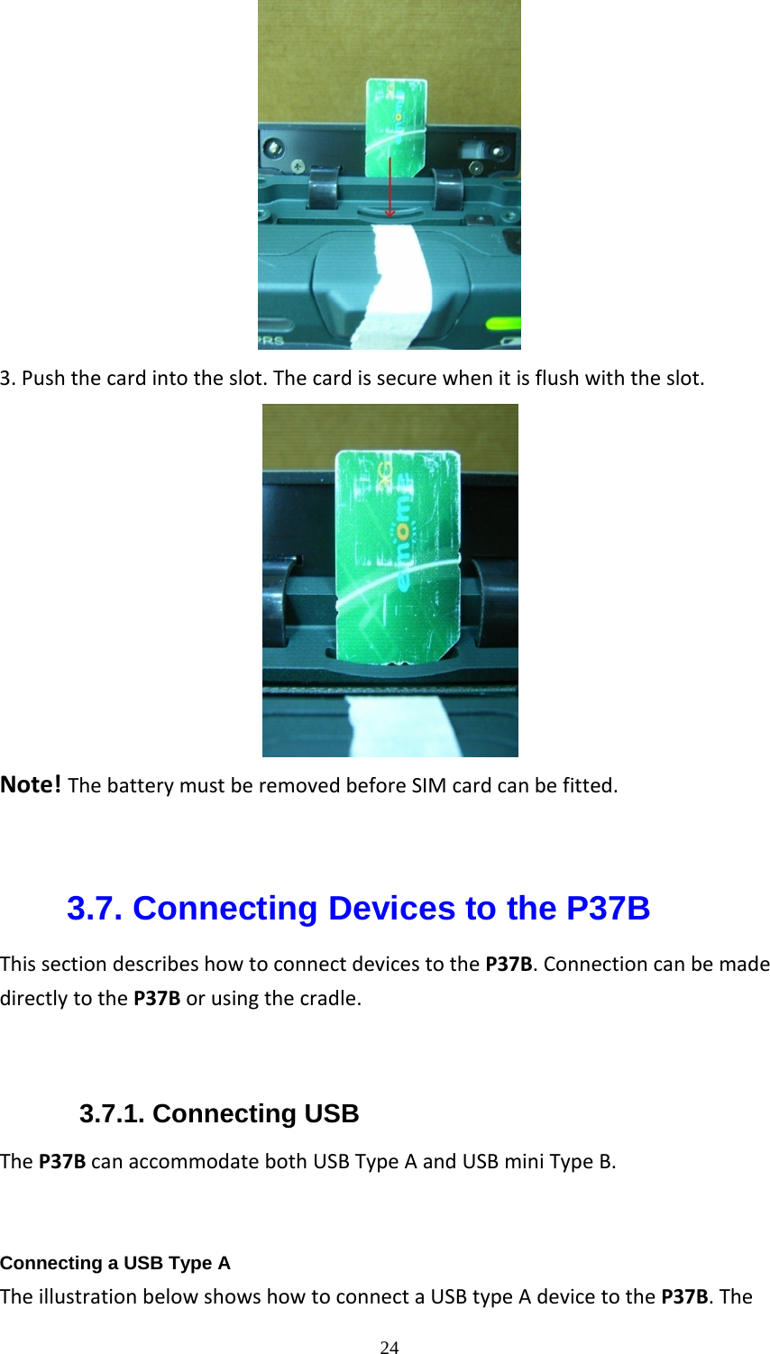  243.Pushthecardintotheslot.Thecardissecurewhenitisflushwiththeslot.                         Note!ThebatterymustberemovedbeforeSIMcardcanbefitted.  3.7. Connecting Devices to the P37B ThissectiondescribeshowtoconnectdevicestotheP37B.ConnectioncanbemadedirectlytotheP37Borusingthecradle.3.7.1. Connecting USB TheP37BcanaccommodatebothUSBTypeAandUSBminiTypeB.  Connecting a USB Type A TheillustrationbelowshowshowtoconnectaUSBtypeAdevicetotheP37B.The